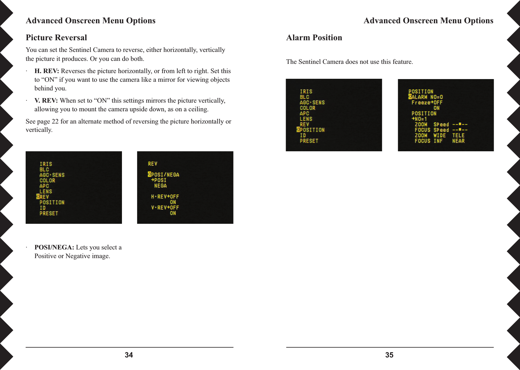  Alarm PositionThe Sentinel Camera does not use this feature.Advanced Onscreen Menu OptionsAdvanced Onscreen Menu OptionsPicture ReversalYou can set the Sentinel Camera to reverse, either horizontally, vertically the picture it produces. Or you can do both.·H. REV: Reverses the picture horizontally, or from left to right. Set this to “ON” if you want to use the camera like a mirror for viewing objects behind you.·V. REV: When set to “ON” this settings mirrors the picture vertically, allowing you to mount the camera upside down, as on a ceiling.See page 22 for an alternate method of reversing the picture horizontally or vertically.·POSI/NEGA: Lets you select a Positive or Negative image.