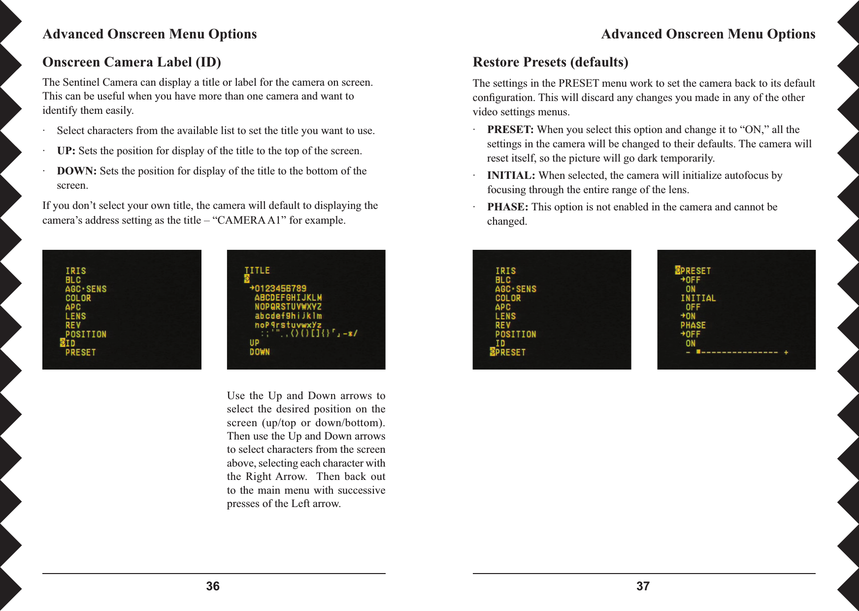  Restore Presets (defaults)The settings in the PRESET menu work to set the camera back to its default conﬁ guration. This will discard any changes you made in any of the other video settings menus.·PRESET: When you select this option and change it to “ON,” all the settings in the camera will be changed to their defaults. The camera will reset itself, so the picture will go dark temporarily.·INITIAL: When selected, the camera will initialize autofocus by focusing through the entire range of the lens.·PHASE: This option is not enabled in the camera and cannot be changed.Advanced Onscreen Menu OptionsAdvanced Onscreen Menu OptionsUse  the  Up  and  Down  arrows  to select  the  desired  position  on  the screen  (up/top  or  down/bottom). Then use the Up and Down arrows to select characters from the screen above, selecting each character with the  Right Arrow.    Then  back  out to  the  main  menu with successive presses of the Left arrow.Onscreen Camera Label (ID)The Sentinel Camera can display a title or label for the camera on screen. This can be useful when you have more than one camera and want to identify them easily.·  Select characters from the available list to set the title you want to use.·UP: Sets the position for display of the title to the top of the screen.·DOWN: Sets the position for display of the title to the bottom of the screen.If you don’t select your own title, the camera will default to displaying the camera’s address setting as the title – “CAMERA A1” for example. 