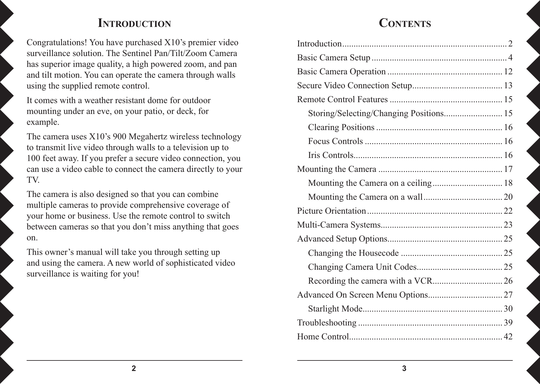  CONTENTSIntroduction ......................................................................... 2Basic Camera Setup ............................................................ 4Basic Camera Operation ................................................... 12Secure Video Connection Setup ........................................ 13Remote Control Features .................................................. 15  Storing/Selecting/Changing Positions .......................... 15  Clearing Positions ........................................................ 16  Focus Controls ............................................................. 16  Iris Controls .................................................................. 16Mounting the Camera ....................................................... 17  Mounting the Camera on a ceiling ............................... 18  Mounting the Camera on a wall ................................... 20Picture Orientation ............................................................ 22Multi-Camera Systems ...................................................... 23Advanced Setup Options ................................................... 25  Changing the Housecode ............................................. 25  Changing Camera Unit Codes ...................................... 25  Recording the camera with a VCR ............................... 26Advanced On Screen Menu Options ................................. 27  Starlight Mode .............................................................. 30Troubleshooting ................................................................ 39Home Control .................................................................... 42INTRODUCTIONCongratulations! You have purchased X10’s premier video surveillance solution. The Sentinel Pan/Tilt/Zoom Camera has superior image quality, a high powered zoom, and pan and tilt motion. You can operate the camera through walls using the supplied remote control. It comes with a weather resistant dome for outdoor mounting under an eve, on your patio, or deck, for example.The camera uses X10’s 900 Megahertz wireless technology to transmit live video through walls to a television up to 100 feet away. If you prefer a secure video connection, you can use a video cable to connect the camera directly to your TV.The camera is also designed so that you can combine multiple cameras to provide comprehensive coverage of your home or business. Use the remote control to switch between cameras so that you don’t miss anything that goes on.This owner’s manual will take you through setting up and using the camera. A new world of sophisticated video surveillance is waiting for you!