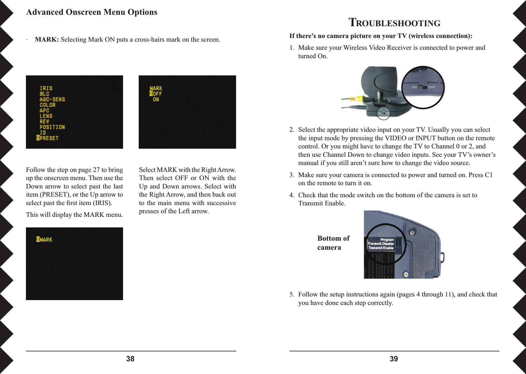  TROUBLESHOOTINGIf there’s no camera picture on your TV (wireless connection):1.  Make sure your Wireless Video Receiver is connected to power and turned On.2.  Select the appropriate video input on your TV. Usually you can select the input mode by pressing the VIDEO or INPUT button on the remote control. Or you might have to change the TV to Channel 0 or 2, and then use Channel Down to change video inputs. See your TV’s owner’s manual if you still aren’t sure how to change the video source.3.  Make sure your camera is connected to power and turned on. Press C1 on the remote to turn it on.4.  Check that the mode switch on the bottom of the camera is set to Transmit Enable.Bottom of camera5.  Follow the setup instructions again (pages 4 through 11), and check that you have done each step correctly.Advanced Onscreen Menu Options·  MARK: Selecting Mark ON puts a cross-hairs mark on the screen.Follow the step on page 27 to bring up the onscreen menu. Then use the Down arrow to select past the last item (PRESET), or the Up arrow to select past the ﬁ rst item (IRIS). This will display the MARK menu.Select MARK with the Right Arrow. Then  select  OFF  or  ON  with  the Up and Down  arrows. Select with the Right Arrow, and then back out to  the  main  menu with successive presses of the Left arrow.