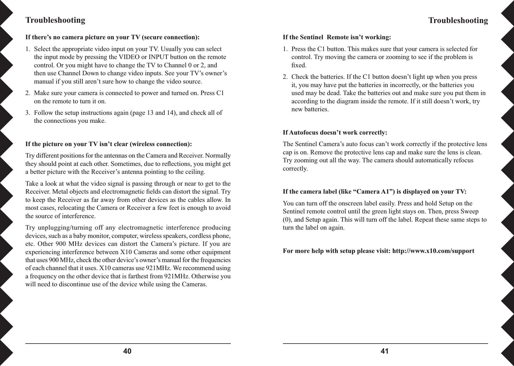  If there’s no camera picture on your TV (secure connection):1.  Select the appropriate video input on your TV. Usually you can select the input mode by pressing the VIDEO or INPUT button on the remote control. Or you might have to change the TV to Channel 0 or 2, and then use Channel Down to change video inputs. See your TV’s owner’s manual if you still aren’t sure how to change the video source.2.  Make sure your camera is connected to power and turned on. Press C1 on the remote to turn it on.3.  Follow the setup instructions again (page 13 and 14), and check all of the connections you make.If the picture on your TV isn’t clear (wireless connection):Try different positions for the antennas on the Camera and Receiver. Normally they should point at each other. Sometimes, due to reﬂ ections, you might get a better picture with the Receiver’s antenna pointing to the ceiling.Take a look at what the video signal is passing through or near to get to the Receiver. Metal objects and electromagnetic ﬁ elds can distort the signal. Try to keep the Receiver as far away from other devices as the cables allow. In most cases, relocating the Camera or Receiver a few feet is enough to avoid the source of interference. Try  unplugging/turning  off  any electromagnetic  interference  producing devices, such as a baby monitor, computer, wireless speakers, cordless phone, etc.  Other  900  MHz  devices  can  distort  the  Camera’s  picture.  If  you  are experiencing interference between X10 Cameras and some other equipment that uses 900 MHz, check the other device’s owner’s manual for the frequencies of each channel that it uses. X10 cameras use 921MHz. We recommend using a frequency on the other device that is farthest from 921MHz. Otherwise you will need to discontinue use of the device while using the Cameras. TroubleshootingTroubleshootingIf the Sentinel  Remote isn’t working:1.  Press the C1 button. This makes sure that your camera is selected for control. Try moving the camera or zooming to see if the problem is ﬁ xed.2.  Check the batteries. If the C1 button doesn’t light up when you press it, you may have put the batteries in incorrectly, or the batteries you used may be dead. Take the batteries out and make sure you put them in according to the diagram inside the remote. If it still doesn’t work, try new batteries.If Autofocus doesn’t work correctly:The Sentinel Camera’s auto focus can’t work correctly if the protective lens cap is on. Remove the protective lens cap and make sure the lens is clean. Try zooming out all the way. The camera should automatically refocus correctly.If the camera label (like “Camera A1”) is displayed on your TV:You can turn off the onscreen label easily. Press and hold Setup on the Sentinel remote control until the green light stays on. Then, press Sweep (0), and Setup again. This will turn off the label. Repeat these same steps to turn the label on again.For more help with setup please visit: http://www.x10.com/support