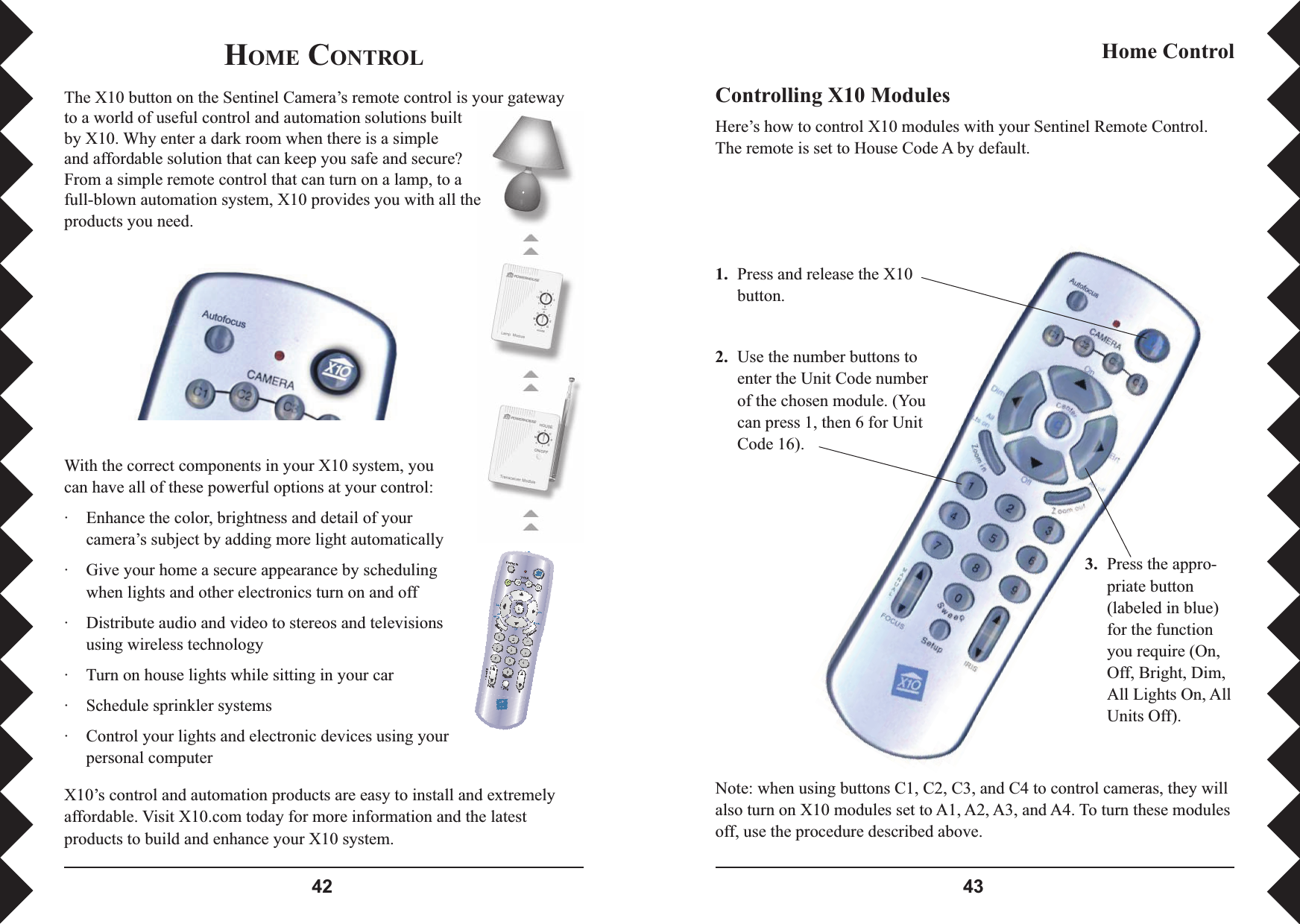  Controlling X10 ModulesHere’s how to control X10 modules with your Sentinel Remote Control. The remote is set to House Code A by default.1. Press and release the X10 button.2.  Use the number buttons to enter the Unit Code number of the chosen module. (You can press 1, then 6 for Unit Code 16).3.  Press the appro-priate button (labeled in blue) for the function you require (On, Off, Bright, Dim, All Lights On, All Units Off).Home ControlNote: when using buttons C1, C2, C3, and C4 to control cameras, they will also turn on X10 modules set to A1, A2, A3, and A4. To turn these modules off, use the procedure described above.HOME CONTROLThe X10 button on the Sentinel Camera’s remote control is your gateway to a world of useful control and automation solutions built by X10. Why enter a dark room when there is a simple and affordable solution that can keep you safe and secure? From a simple remote control that can turn on a lamp, to a full-blown automation system, X10 provides you with all the products you need. With the correct components in your X10 system, you can have all of these powerful options at your control:·  Enhance the color, brightness and detail of your camera’s subject by adding more light automatically ·  Give your home a secure appearance by scheduling when lights and other electronics turn on and off·  Distribute audio and video to stereos and televisions using wireless technology ·  Turn on house lights while sitting in your car·  Schedule sprinkler systems·  Control your lights and electronic devices using your personal computerX10’s control and automation products are easy to install and extremely affordable. Visit X10.com today for more information and the latest products to build and enhance your X10 system.