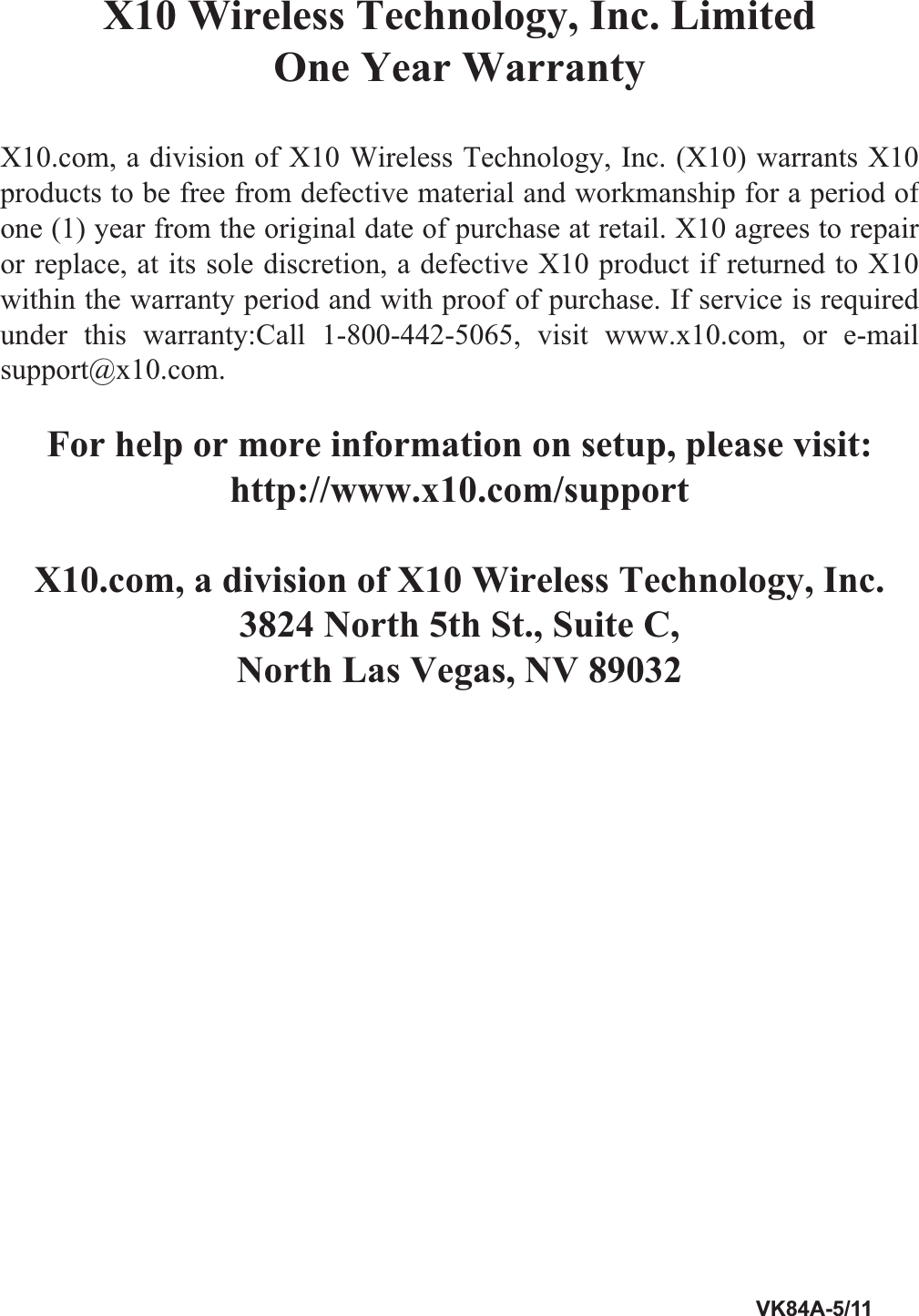 FCC CautionTHIS DEVICE COMPLIES WITH PART 15 OF THE FCC RULES.OPERATION IS SUBJECT TO THE FOLLOWING TWO CONDITIONS: (1)   THIS DEVICE MAY NOT CAUSE HARMFUL INTERFERENCE, AND(2) THIS  DEVICE  MUST ACCEPT ANY  INTERFERENCE  RECEIVED, INCLUDING  INTERFERENCE  THAT  MAY  CAUSE  UNDESIRED OPERATION.This equipment generates and uses radio frequency energy, and if not installed and used  properly,  that  is,  in  strict  accordance  with  the  manufacturers  instructions,  it may cause interference to radio and television reception. It has been type tested and found to comply with the limits for remote control devices in accordance with the speciﬁ cations in Sub-Parts B and C of Part 15 of FCC Rules, which are designed to provide reasonable protection against such interference in a residential installation. However,  there  is  no  guarantee  that  interference  will  not  occur  in  a  particular installation. If this equipment does cause interference to radio or television reception, which can be determined by unplugging the equipment, try to correct the interference by one or more of the following measures.•  Reorient the antenna of the radio/TV experiencing the interference.•  Relocate the equipment with respect to the radio/TV.•  Move the equipment away from the radio/TV.•  Plug the equipment into an outlet on a different electrical circuit from the radio/TV experiencing the interference.•  If necessary, consult your local dealer for additional suggestions.NOTE: Modiﬁ cations to this product will void the user’s authority to operate this equipment.X10 Wireless Technology, Inc. Limited One Year WarrantyX10.com, a division of X10 Wireless Technology, Inc. (X10) warrants X10 products to be free from defective material  and  workmanship  for  a period of one (1) year from the original date of purchase at retail. X10 agrees to repair or replace, at its sole discretion, a defective X10 product if returned to X10 within the warranty period and with proof of purchase. If service is required under this warranty:Call 1-800-442-5065, visit www.x10.com, or e-mail support@x10.com.For help or more information on setup, please visit: http://www.x10.com/supportX10.com, a division of X10 Wireless Technology, Inc.3824 North 5th St., Suite C,North Las Vegas, NV 890329.$         X10 Wireless Technology, Inc. Limited  One Year Warranty         X10.com, a division of X10 Wireless Technology, Inc. (X10) warrants X10 products to be free from defective material and workmanship for a period of one (1) year from the original date of purchase at retail. X10 agrees to repair or replace, at its sole discretion, a defective X10 product if returned to X10 within the warranty period and with proof of purchase. If service is required under  this  warranty:Call  1-800-442-5065,  visit  www.x10.com,  or  e-mail support@x10.com.          For help or more information on setup, please visit: http://www.x10.com/support         X10.com, a division of X10 Wireless Technology, Inc. 3824 North 5th St., Suite C, North Las Vegas, NV 89032 