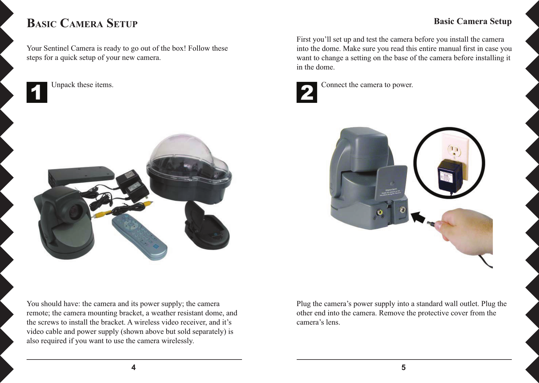  Connect the camera to power.Plug the camera’s power supply into a standard wall outlet. Plug the other end into the camera. Remove the protective cover from the camera’s lens.Basic Camera SetupYour Sentinel Camera is ready to go out of the box! Follow these steps for a quick setup of your new camera.You should have: the camera and its power supply; the camera remote; the camera mounting bracket, a weather resistant dome, and the screws to install the bracket. A wireless video receiver, and it’s video cable and power supply (shown above but sold separately) is also required if you want to use the camera wirelessly.Unpack these items.BASIC CAMERA SETUPFirst you’ll set up and test the camera before you install the camera into the dome. Make sure you read this entire manual ﬁ rst in case you want to change a setting on the base of the camera before installing it in the dome.