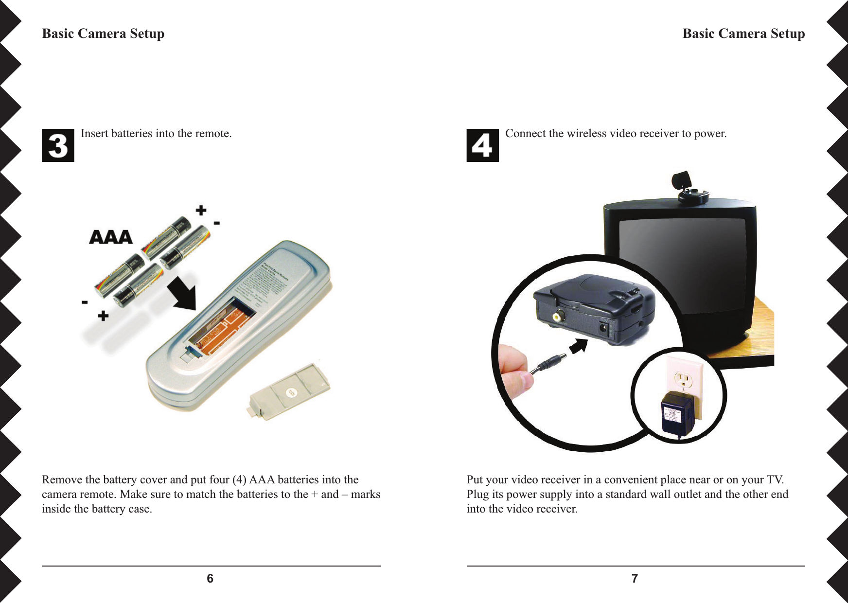  Connect the wireless video receiver to power.Put your video receiver in a convenient place near or on your TV. Plug its power supply into a standard wall outlet and the other end into the video receiver.Basic Camera SetupInsert batteries into the remote.Remove the battery cover and put four (4) AAA batteries into the camera remote. Make sure to match the batteries to the + and – marks inside the battery case.Basic Camera Setup