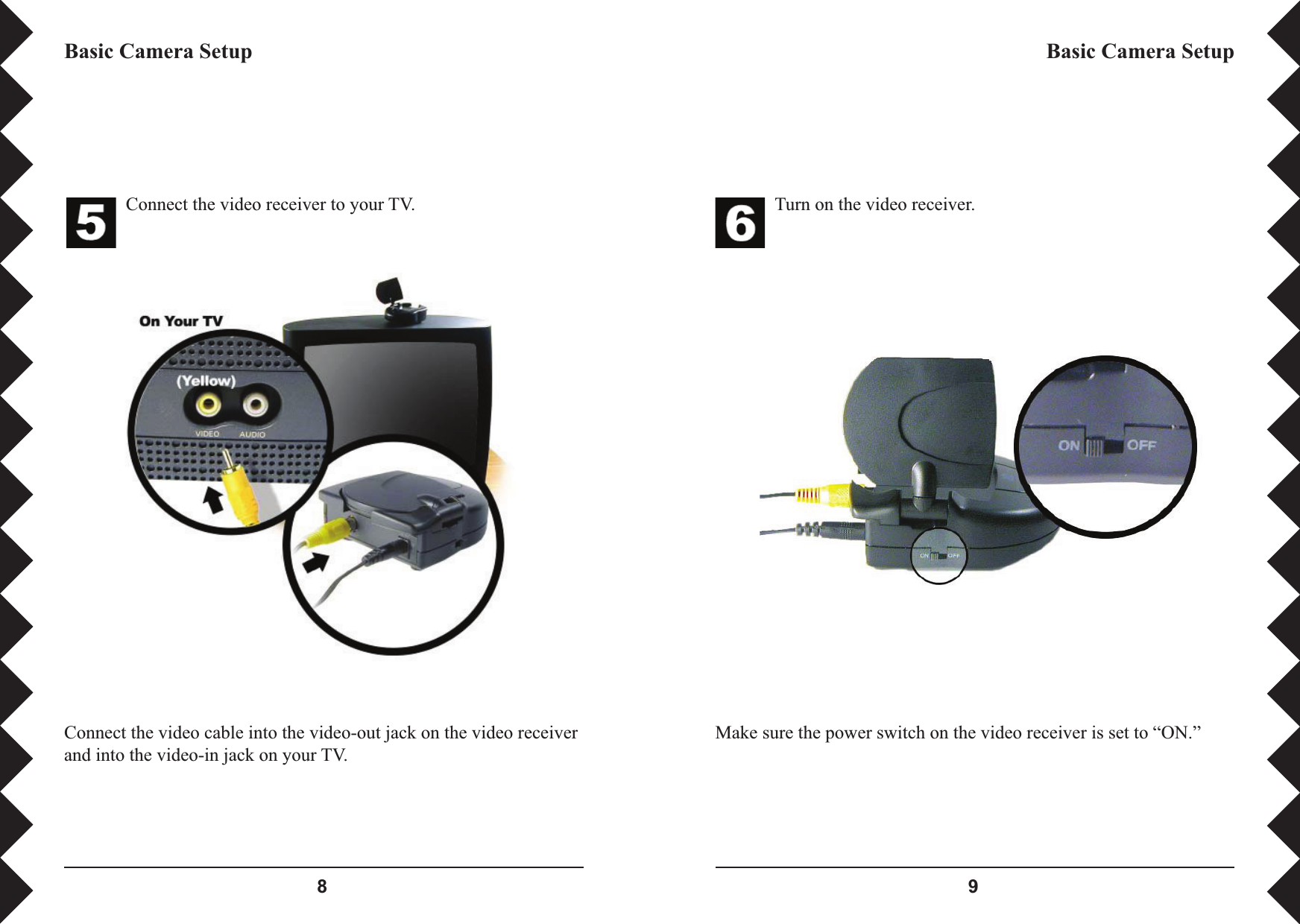  Turn on the video receiver.Make sure the power switch on the video receiver is set to “ON.”Basic Camera SetupConnect the video receiver to your TV.Connect the video cable into the video-out jack on the video receiver and into the video-in jack on your TV.Basic Camera Setup