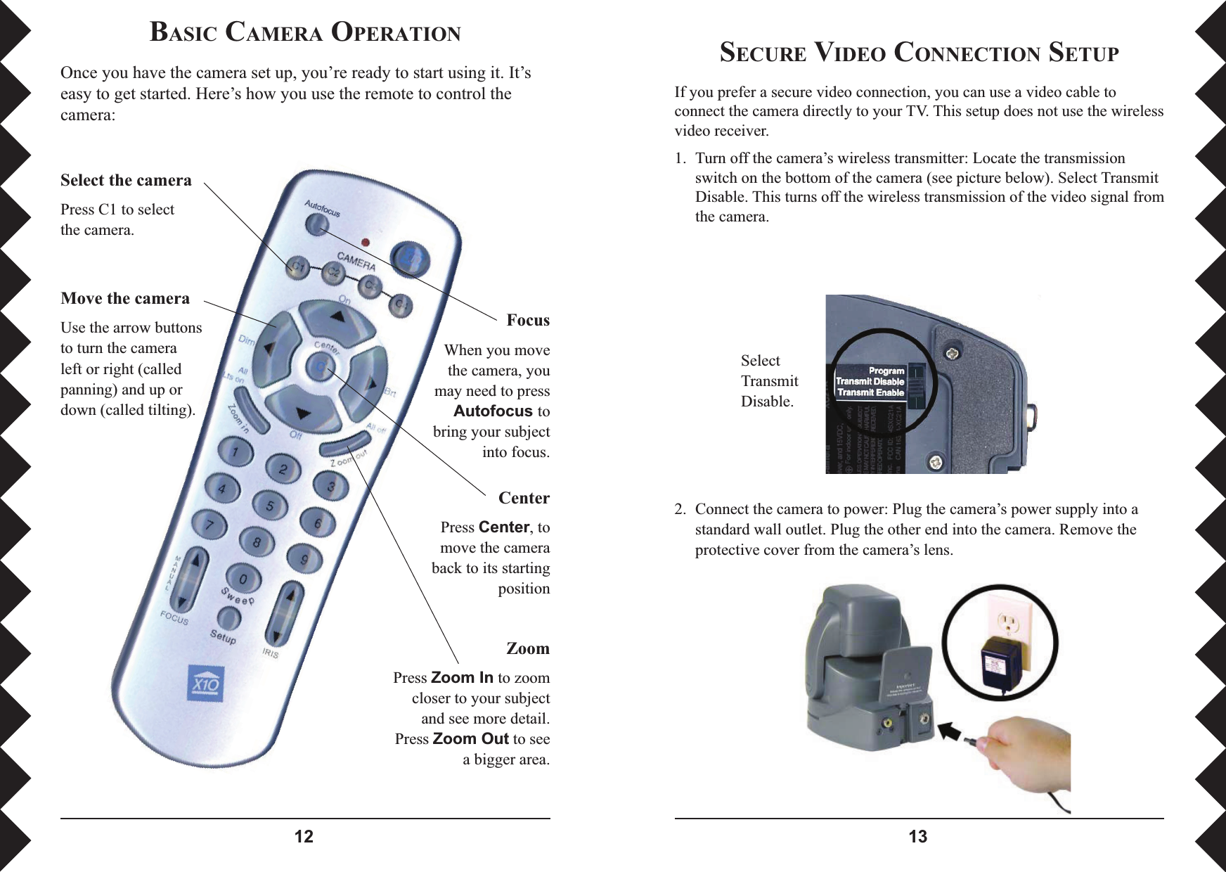  SECURE VIDEO CONNECTION SETUPIf you prefer a secure video connection, you can use a video cable to connect the camera directly to your TV. This setup does not use the wireless video receiver.1.  Turn off the camera’s wireless transmitter: Locate the transmission switch on the bottom of the camera (see picture below). Select Transmit Disable. This turns off the wireless transmission of the video signal from the camera. 2.  Connect the camera to power: Plug the camera’s power supply into a standard wall outlet. Plug the other end into the camera. Remove the protective cover from the camera’s lens.SelectTransmit Disable.BASIC CAMERA OPERATIONOnce you have the camera set up, you’re ready to start using it. It’s easy to get started. Here’s how you use the remote to control the camera:Move the cameraUse the arrow buttons to turn the camera left or right (called panning) and up or down (called tilting).ZoomPress =RRP,Q to zoom closer to your subject and see more detail. Press =RRP2XW to see a bigger area.FocusWhen you move the camera, you may need to press $XWRIRFXVtobring your subject into focus.CenterPress &amp;HQWHU, to move the camera back to its starting positionSelect the cameraPress C1 to select the camera.