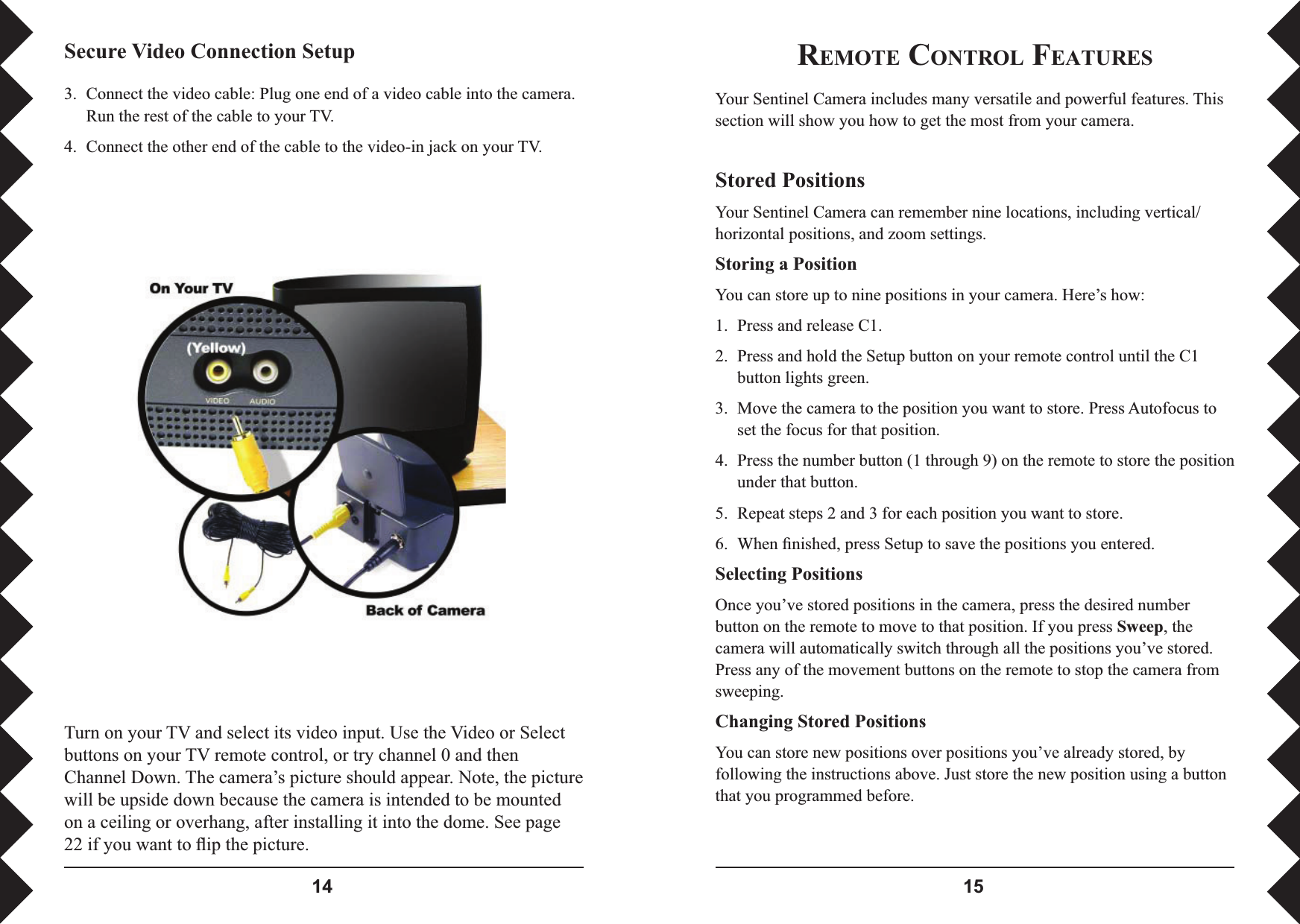  REMOTE CONTROL FEATURESYour Sentinel Camera includes many versatile and powerful features. This section will show you how to get the most from your camera.Stored PositionsYour Sentinel Camera can remember nine locations, including vertical/horizontal positions, and zoom settings.Storing a PositionYou can store up to nine positions in your camera. Here’s how:1.  Press and release C1.2.  Press and hold the Setup button on your remote control until the C1 button lights green. 3.  Move the camera to the position you want to store. Press Autofocus to set the focus for that position.4.  Press the number button (1 through 9) on the remote to store the position under that button.5.  Repeat steps 2 and 3 for each position you want to store.6.  When ﬁ nished, press Setup to save the positions you entered.Selecting PositionsOnce you’ve stored positions in the camera, press the desired number button on the remote to move to that position. If you press Sweep, the camera will automatically switch through all the positions you’ve stored. Press any of the movement buttons on the remote to stop the camera from sweeping.Changing Stored PositionsYou can store new positions over positions you’ve already stored, by following the instructions above. Just store the new position using a button that you programmed before.3.  Connect the video cable: Plug one end of a video cable into the camera. Run the rest of the cable to your TV. 4.  Connect the other end of the cable to the video-in jack on your TV. Secure Video Connection SetupTurn on your TV and select its video input. Use the Video or Select buttons on your TV remote control, or try channel 0 and then Channel Down. The camera’s picture should appear. Note, the picture will be upside down because the camera is intended to be mounted on a ceiling or overhang, after installing it into the dome. See page 22 if you want to ﬂ ip the picture.