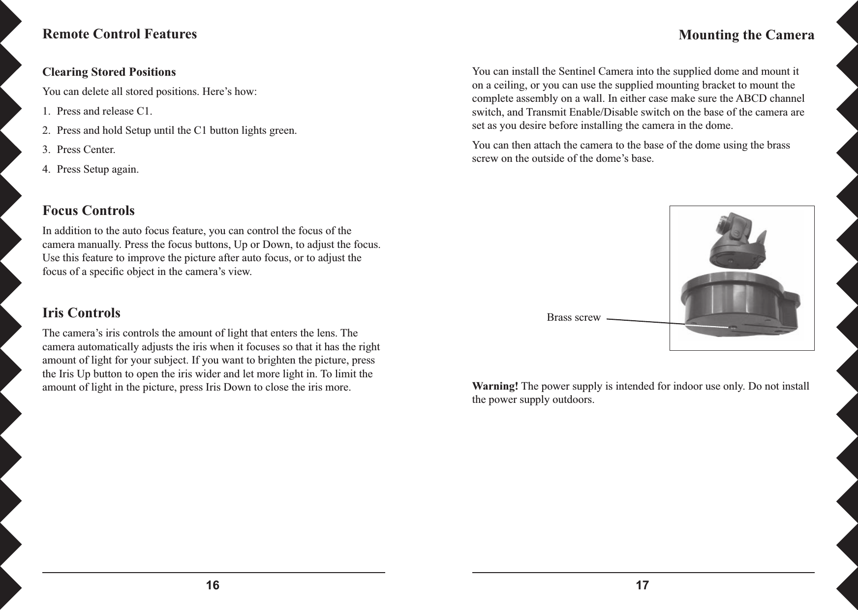  Clearing Stored PositionsYou can delete all stored positions. Here’s how:1.  Press and release C1.2.  Press and hold Setup until the C1 button lights green.3.  Press Center.4.  Press Setup again.Focus ControlsIn addition to the auto focus feature, you can control the focus of the camera manually. Press the focus buttons, Up or Down, to adjust the focus. Use this feature to improve the picture after auto focus, or to adjust the focus of a speciﬁ c object in the camera’s view.  Iris ControlsThe camera’s iris controls the amount of light that enters the lens. The camera automatically adjusts the iris when it focuses so that it has the right amount of light for your subject. If you want to brighten the picture, press the Iris Up button to open the iris wider and let more light in. To limit the amount of light in the picture, press Iris Down to close the iris more.Remote Control Features Mounting the Camera Brass screwWarning! The power supply is intended for indoor use only. Do not install the power supply outdoors.You can install the Sentinel Camera into the supplied dome and mount it on a ceiling, or you can use the supplied mounting bracket to mount the complete assembly on a wall. In either case make sure the ABCD channel switch, and Transmit Enable/Disable switch on the base of the camera are set as you desire before installing the camera in the dome. You can then attach the camera to the base of the dome using the brass screw on the outside of the dome’s base.