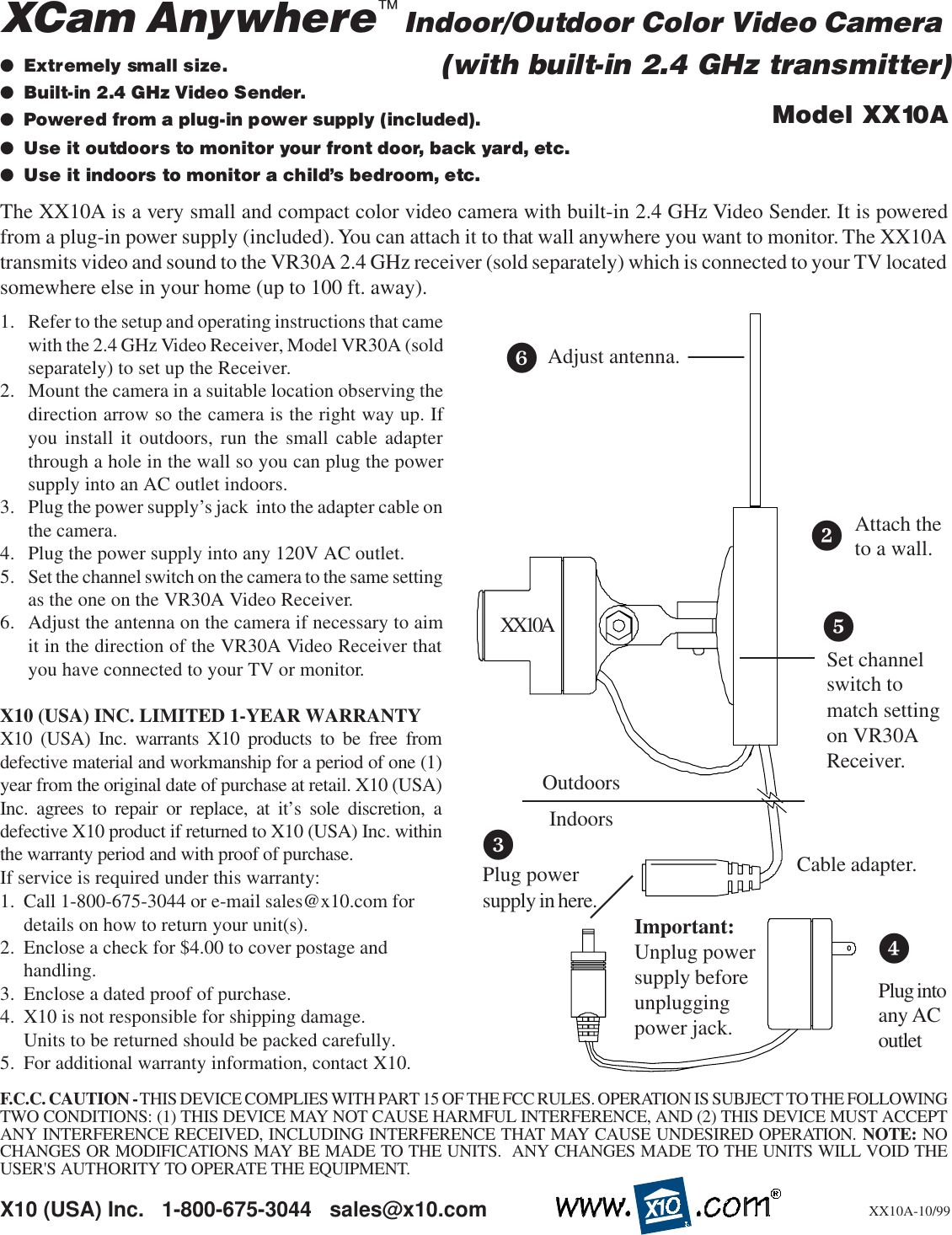 1. Refer to the setup and operating instructions that camewith the 2.4 GHz Video Receiver, Model VR30A (soldseparately) to set up the Receiver.2. Mount the camera in a suitable location observing thedirection arrow so the camera is the right way up. Ifyou install it outdoors, run the small cable adapterthrough a hole in the wall so you can plug the powersupply into an AC outlet indoors.3. Plug the power supply’s jack  into the adapter cable onthe camera.4. Plug the power supply into any 120V AC outlet.5. Set the channel switch on the camera to the same settingas the one on the VR30A Video Receiver.6. Adjust the antenna on the camera if necessary to aimit in the direction of the VR30A Video Receiver thatyou have connected to your TV or monitor.X10 (USA) INC. LIMITED 1-YEAR WARRANTYX10 (USA) Inc. warrants X10 products to be free fromdefective material and workmanship for a period of one (1)year from the original date of purchase at retail. X10 (USA)Inc. agrees to repair or replace, at it’s sole discretion, adefective X10 product if returned to X10 (USA) Inc. withinthe warranty period and with proof of purchase.If service is required under this warranty:1. Call 1-800-675-3044 or e-mail sales@x10.com fordetails on how to return your unit(s).2. Enclose a check for $4.00 to cover postage andhandling.3. Enclose a dated proof of purchase.4. X10 is not responsible for shipping damage.Units to be returned should be packed carefully.5. For additional warranty information, contact X10.X10 (USA) Inc.   1-800-675-3044   sales@x10.com●Extremely small size.●Built-in 2.4 GHz Video Sender.●Powered from a plug-in power supply (included).●Use it outdoors to monitor your front door, back yard, etc.●Use it indoors to monitor a child’s bedroom, etc.Model XX10AXX10A-10/99The XX10A is a very small and compact color video camera with built-in 2.4 GHz Video Sender. It is poweredfrom a plug-in power supply (included). You can attach it to that wall anywhere you want to monitor. The XX10Atransmits video and sound to the VR30A 2.4 GHz receiver (sold separately) which is connected to your TV locatedsomewhere else in your home (up to 100 ft. away).XCam Anywhere  Indoor/Outdoor Color Video CameraAdjust antenna.Plug powersupply in here.Important:Unplug powersupply beforeunpluggingpower jack.XX10A™(with built-in 2.4 GHz transmitter)24Plug intoany ACoutletAttach theto a wall.53Cable adapter.6Set channelswitch tomatch settingon VR30AReceiver.F.C.C. CAUTION - THIS DEVICE COMPLIES WITH PART 15 OF THE FCC RULES. OPERATION IS SUBJECT TO THE FOLLOWINGTWO CONDITIONS: (1) THIS DEVICE MAY NOT CAUSE HARMFUL INTERFERENCE, AND (2) THIS DEVICE MUST ACCEPTANY INTERFERENCE RECEIVED, INCLUDING INTERFERENCE THAT MAY CAUSE UNDESIRED OPERATION. NOTE: NOCHANGES OR MODIFICATIONS MAY BE MADE TO THE UNITS.  ANY CHANGES MADE TO THE UNITS WILL VOID THEUSER&apos;S AUTHORITY TO OPERATE THE EQUIPMENT.OutdoorsIndoors