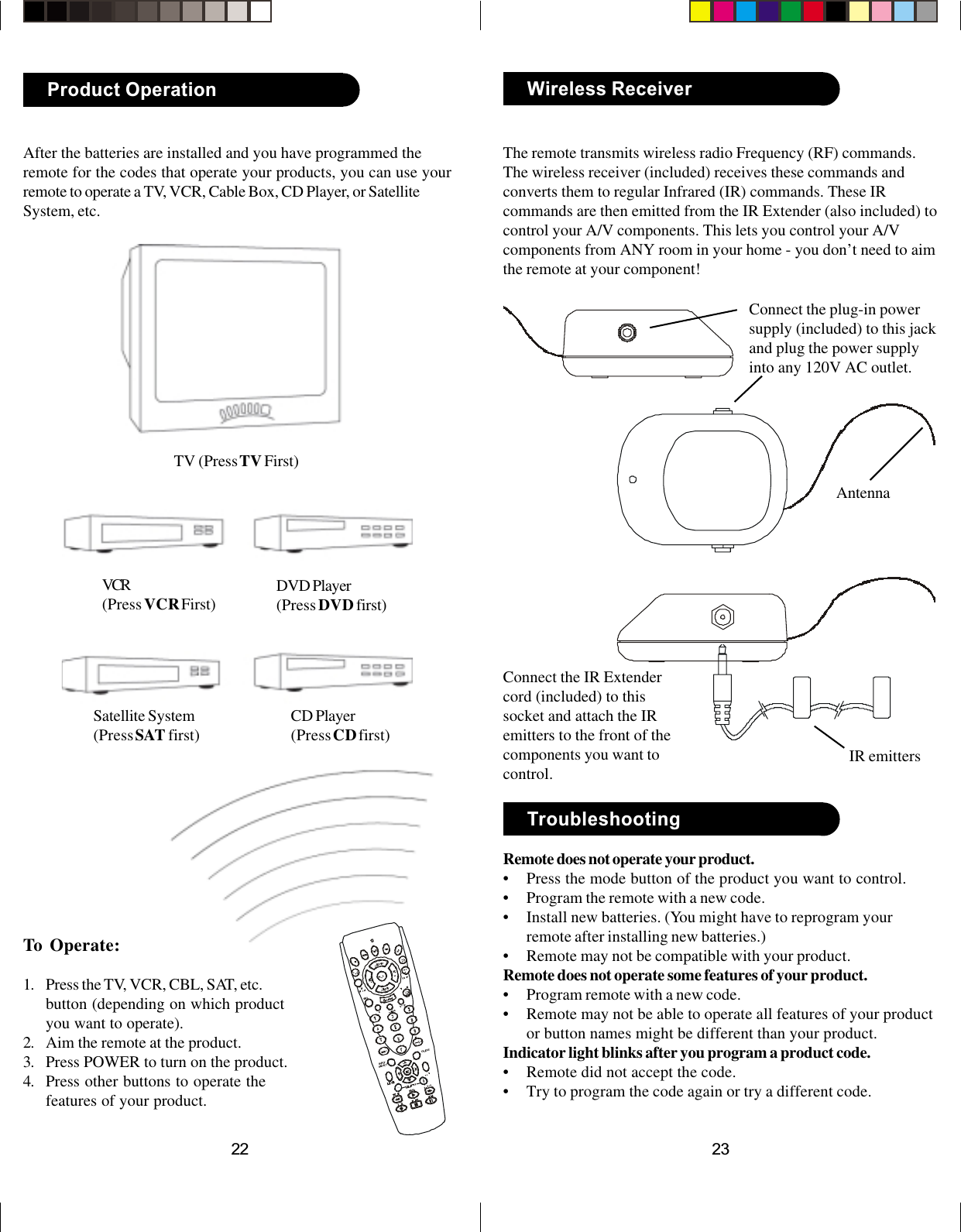 2322After the batteries are installed and you have programmed theremote for the codes that operate your products, you can use yourremote to operate a TV, VCR, Cable Box, CD Player, or SatelliteSystem, etc.To Operate:1. Press the TV, VCR, CBL, SAT, etc.button (depending on which productyou want to operate).2. Aim the remote at the product.3. Press POWER to turn on the product.4. Press other buttons to operate thefeatures of your product.TV (Press TV First)VCR(Press VCR First) DVD Player(Press DVD first)Product OperationSatellite System(Press SAT first) CD Player(Press CD first)TroubleshootingRemote does not operate your product.• Press the mode button of the product you want to control.• Program the remote with a new code.• Install new batteries. (You might have to reprogram yourremote after installing new batteries.)• Remote may not be compatible with your product.Remote does not operate some features of your product.• Program remote with a new code.• Remote may not be able to operate all features of your productor button names might be different than your product.Indicator light blinks after you program a product code.• Remote did not accept the code.• Try to program the code again or try a different code.Wireless ReceiverThe remote transmits wireless radio Frequency (RF) commands.The wireless receiver (included) receives these commands andconverts them to regular Infrared (IR) commands. These IRcommands are then emitted from the IR Extender (also included) tocontrol your A/V components. This lets you control your A/Vcomponents from ANY room in your home - you don’t need to aimthe remote at your component!Connect the plug-in powersupply (included) to this jackand plug the power supplyinto any 120V AC outlet.Connect the IR Extendercord (included) to thissocket and attach the IRemitters to the front of thecomponents you want tocontrol.AntennaINFO/SELECTGUIDEIR emitters