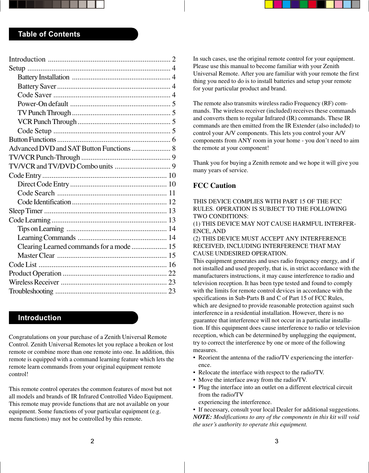 32Congratulations on your purchase of a Zenith Universal RemoteControl. Zenith Universal Remotes let you replace a broken or lostremote or combine more than one remote into one. In addition, thisremote is equipped with a command learning feature which lets theremote learn commands from your original equipment remotecontrol!This remote control operates the common features of most but notall models and brands of IR Infrared Controlled Video Equipment.This remote may provide functions that are not available on yourequipment. Some functions of your particular equipment (e.g.menu functions) may not be controlled by this remote.IntroductionIntroduction .................................................................. 2Setup ............................................................................. 4Battery Installation ..................................................... 4Battery Saver............................................................. 4Code Saver ............................................................... 4Power-On default ...................................................... 5TV Punch Through ..................................................... 5VCR Punch Through .................................................. 5Code Setup ............................................................... 5Button Functions ............................................................. 6Advanced DVD and SAT Button Functions..................... 8TV/VCR Punch-Through ................................................ 9TV/VCR and TV/DVD Combo units .............................. 9Code Entry................................................................... 10Direct Code Entry.................................................... 10Code Search ........................................................... 11Code Identification ................................................... 12Sleep Timer .................................................................. 13Code Learning .............................................................. 13Tips on Learning ...................................................... 14Learning Commands ................................................ 14Clearing Learned commands for a mode................... 15Master Clear ........................................................... 15Code List ..................................................................... 16Product Operation ........................................................ 22Wireless Receiver ......................................................... 23Troubleshooting ............................................................ 23Table of ContentsIn such cases, use the original remote control for your equipment.Please use this manual to become familiar with your ZenithUniversal Remote. After you are familiar with your remote the firstthing you need to do is to install batteries and setup your remotefor your particular product and brand.The remote also transmits wireless radio Frequency (RF) com-mands. The wireless receiver (included) receives these commandsand converts them to regular Infrared (IR) commands. These IRcommands are then emitted from the IR Extender (also included) tocontrol your A/V components. This lets you control your A/Vcomponents from ANY room in your home - you don’t need to aimthe remote at your component!Thank you for buying a Zenith remote and we hope it will give youmany years of service.FCC CautionTHIS DEVICE COMPLIES WITH PART 15 OF THE FCCRULES. OPERATION IS SUBJECT TO THE FOLLOWINGTWO CONDITIONS:(1) THIS DEVICE MAY NOT CAUSE HARMFUL INTERFER-ENCE, AND(2) THIS DEVICE MUST ACCEPT ANY INTERFERENCERECEIVED, INCLUDING INTERFERENCE THAT MAYCAUSE UNDESIRED OPERATION.This equipment generates and uses radio frequency energy, and ifnot installed and used properly, that is, in strict accordance with themanufacturers instructions, it may cause interference to radio andtelevision reception. It has been type tested and found to complywith the limits for remote control devices in accordance with thespecifications in Sub-Parts B and C of Part 15 of FCC Rules,which are designed to provide reasonable protection against suchinterference in a residential installation. However, there is noguarantee that interference will not occur in a particular installa-tion. If this equipment does cause interference to radio or televisionreception, which can be determined by unplugging the equipment,try to correct the interference by one or more of the followingmeasures.• Reorient the antenna of the radio/TV experiencing the interfer-ence.• Relocate the interface with respect to the radio/TV.• Move the interface away from the radio/TV.• Plug the interface into an outlet on a different electrical circuitfrom the radio/TVexperiencing the interference.• If necessary, consult your local Dealer for additional suggestions.NOTE: Modifications to any of the components in this kit will voidthe user’s authority to operate this equipment.