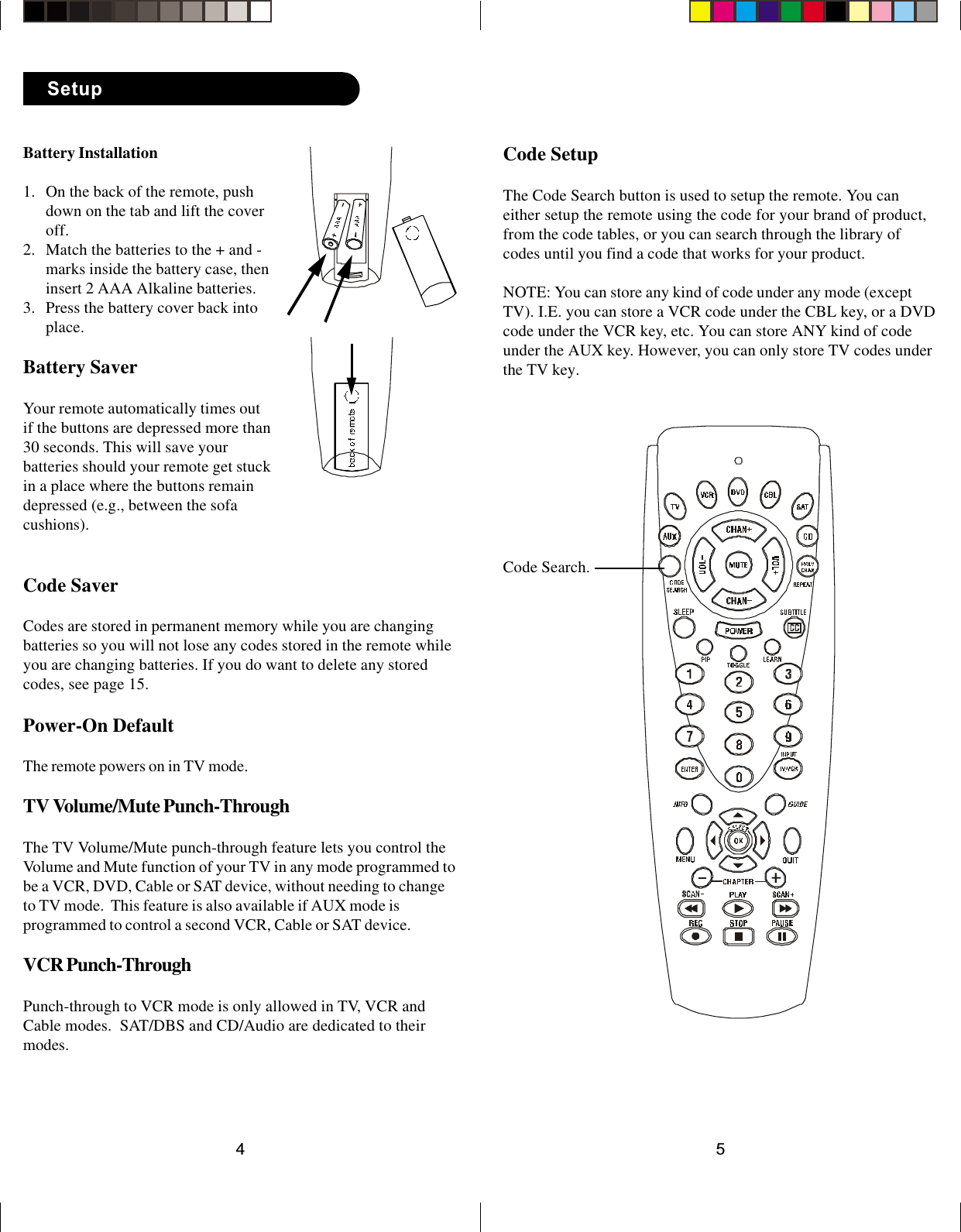 54Code SetupThe Code Search button is used to setup the remote. You caneither setup the remote using the code for your brand of product,from the code tables, or you can search through the library ofcodes until you find a code that works for your product.NOTE: You can store any kind of code under any mode (exceptTV). I.E. you can store a VCR code under the CBL key, or a DVDcode under the VCR key, etc. You can store ANY kind of codeunder the AUX key. However, you can only store TV codes underthe TV key.Code Search.Battery Installation1. On the back of the remote, pushdown on the tab and lift the coveroff.2. Match the batteries to the + and -marks inside the battery case, theninsert 2 AAA Alkaline batteries.3. Press the battery cover back intoplace.Battery SaverYour remote automatically times outif the buttons are depressed more than30 seconds. This will save yourbatteries should your remote get stuckin a place where the buttons remaindepressed (e.g., between the sofacushions).Code SaverCodes are stored in permanent memory while you are changingbatteries so you will not lose any codes stored in the remote whileyou are changing batteries. If you do want to delete any storedcodes, see page 15.Power-On DefaultThe remote powers on in TV mode.TV Volume/Mute Punch-ThroughThe TV Volume/Mute punch-through feature lets you control theVolume and Mute function of your TV in any mode programmed tobe a VCR, DVD, Cable or SAT device, without needing to changeto TV mode.  This feature is also available if AUX mode isprogrammed to control a second VCR, Cable or SAT device.VCR Punch-ThroughPunch-through to VCR mode is only allowed in TV, VCR andCable modes.  SAT/DBS and CD/Audio are dedicated to theirmodes.Setup