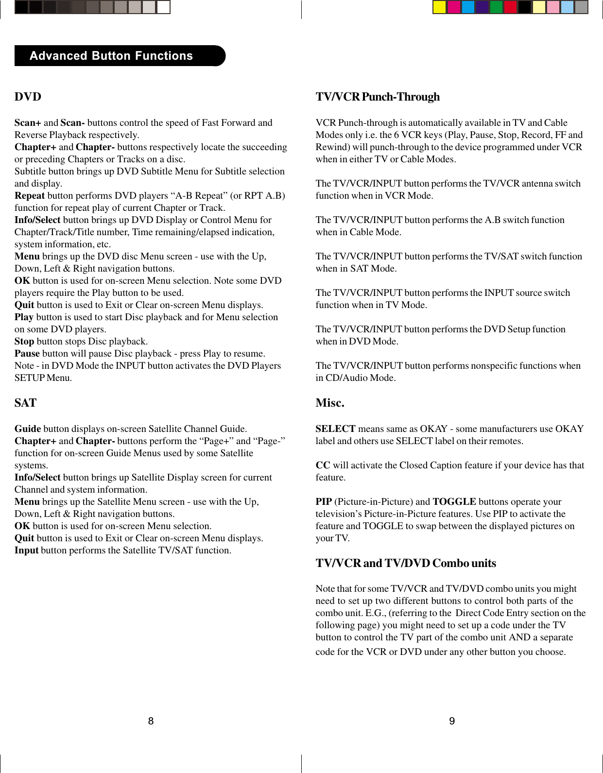 98Advanced Button FunctionsDVDScan+ and Scan- buttons control the speed of Fast Forward andReverse Playback respectively.Chapter+ and Chapter- buttons respectively locate the succeedingor preceding Chapters or Tracks on a disc.Subtitle button brings up DVD Subtitle Menu for Subtitle selectionand display.Repeat button performs DVD players “A-B Repeat” (or RPT A.B)function for repeat play of current Chapter or Track.Info/Select button brings up DVD Display or Control Menu forChapter/Track/Title number, Time remaining/elapsed indication,system information, etc.Menu brings up the DVD disc Menu screen - use with the Up,Down, Left &amp; Right navigation buttons.OK button is used for on-screen Menu selection. Note some DVDplayers require the Play button to be used.Quit button is used to Exit or Clear on-screen Menu displays.Play button is used to start Disc playback and for Menu selectionon some DVD players.Stop button stops Disc playback.Pause button will pause Disc playback - press Play to resume.Note - in DVD Mode the INPUT button activates the DVD PlayersSETUP Menu.SATGuide button displays on-screen Satellite Channel Guide.Chapter+ and Chapter- buttons perform the “Page+” and “Page-”function for on-screen Guide Menus used by some Satellitesystems.Info/Select button brings up Satellite Display screen for currentChannel and system information.Menu brings up the Satellite Menu screen - use with the Up,Down, Left &amp; Right navigation buttons.OK button is used for on-screen Menu selection.Quit button is used to Exit or Clear on-screen Menu displays.Input button performs the Satellite TV/SAT function.TV/VCR Punch-ThroughVCR Punch-through is automatically available in TV and CableModes only i.e. the 6 VCR keys (Play, Pause, Stop, Record, FF andRewind) will punch-through to the device programmed under VCRwhen in either TV or Cable Modes.The TV/VCR/INPUT button performs the TV/VCR antenna switchfunction when in VCR Mode.The TV/VCR/INPUT button performs the A.B switch functionwhen in Cable Mode.The TV/VCR/INPUT button performs the TV/SAT switch functionwhen in SAT Mode.The TV/VCR/INPUT button performs the INPUT source switchfunction when in TV Mode.The TV/VCR/INPUT button performs the DVD Setup functionwhen in DVD Mode.The TV/VCR/INPUT button performs nonspecific functions whenin CD/Audio Mode.Misc.SELECT means same as OKAY - some manufacturers use OKAYlabel and others use SELECT label on their remotes.CC will activate the Closed Caption feature if your device has thatfeature.PIP (Picture-in-Picture) and TOGGLE buttons operate yourtelevision’s Picture-in-Picture features. Use PIP to activate thefeature and TOGGLE to swap between the displayed pictures onyour TV.TV/VCR and TV/DVD Combo unitsNote that for some TV/VCR and TV/DVD combo units you mightneed to set up two different buttons to control both parts of thecombo unit. E.G., (referring to the  Direct Code Entry section on thefollowing page) you might need to set up a code under the TVbutton to control the TV part of the combo unit AND a separatecode for the VCR or DVD under any other button you choose.