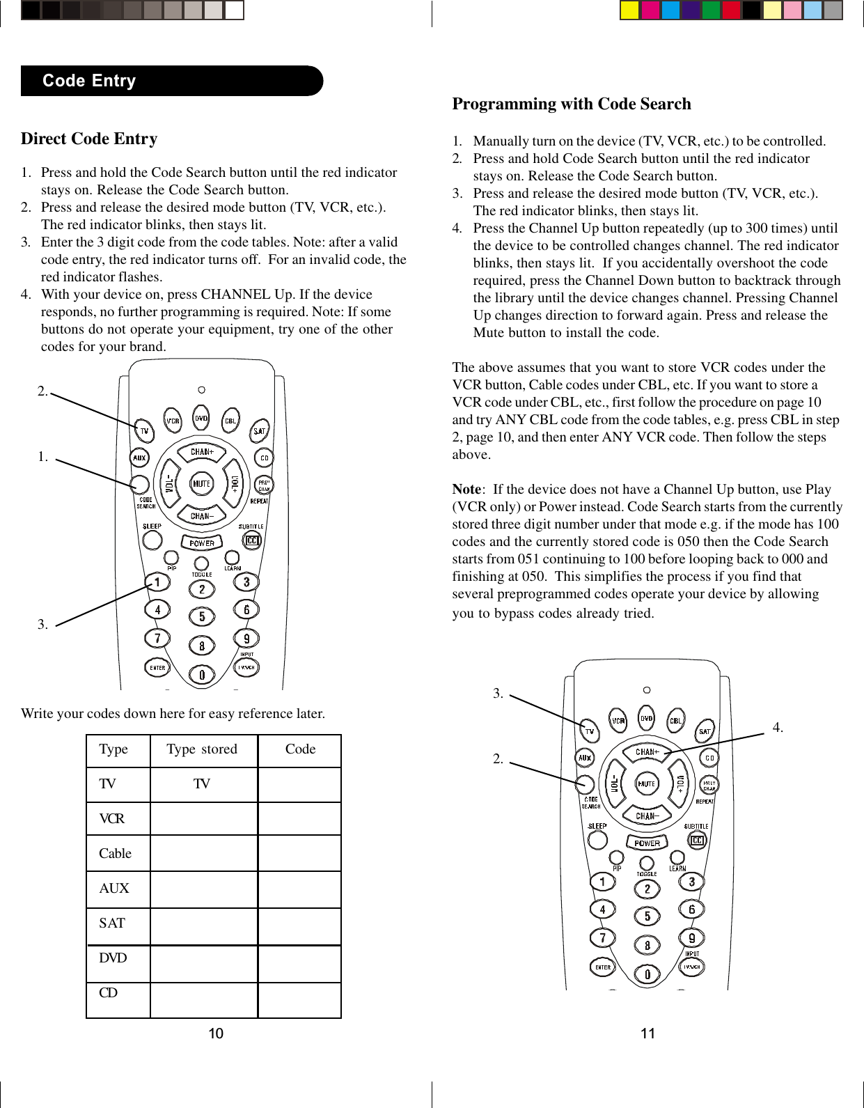 1110Programming with Code Search1. Manually turn on the device (TV, VCR, etc.) to be controlled.2. Press and hold Code Search button until the red indicatorstays on. Release the Code Search button.3. Press and release the desired mode button (TV, VCR, etc.).The red indicator blinks, then stays lit.4. Press the Channel Up button repeatedly (up to 300 times) untilthe device to be controlled changes channel. The red indicatorblinks, then stays lit.  If you accidentally overshoot the coderequired, press the Channel Down button to backtrack throughthe library until the device changes channel. Pressing ChannelUp changes direction to forward again. Press and release theMute button to install the code.The above assumes that you want to store VCR codes under theVCR button, Cable codes under CBL, etc. If you want to store aVCR code under CBL, etc., first follow the procedure on page 10and try ANY CBL code from the code tables, e.g. press CBL in step2, page 10, and then enter ANY VCR code. Then follow the stepsabove.Note:  If the device does not have a Channel Up button, use Play(VCR only) or Power instead. Code Search starts from the currentlystored three digit number under that mode e.g. if the mode has 100codes and the currently stored code is 050 then the Code Searchstarts from 051 continuing to 100 before looping back to 000 andfinishing at 050.  This simplifies the process if you find thatseveral preprogrammed codes operate your device by allowingyou to bypass codes already tried.2.3.4.Direct Code Entry1. Press and hold the Code Search button until the red indicatorstays on. Release the Code Search button.2. Press and release the desired mode button (TV, VCR, etc.).The red indicator blinks, then stays lit.3. Enter the 3 digit code from the code tables. Note: after a validcode entry, the red indicator turns off.  For an invalid code, thered indicator flashes.4. With your device on, press CHANNEL Up. If the deviceresponds, no further programming is required. Note: If somebuttons do not operate your equipment, try one of the othercodes for your brand.Code Entry1.2.3.Write your codes down here for easy reference later.Type Type stored CodeTV TVVCRCableAUXSATDVDCD