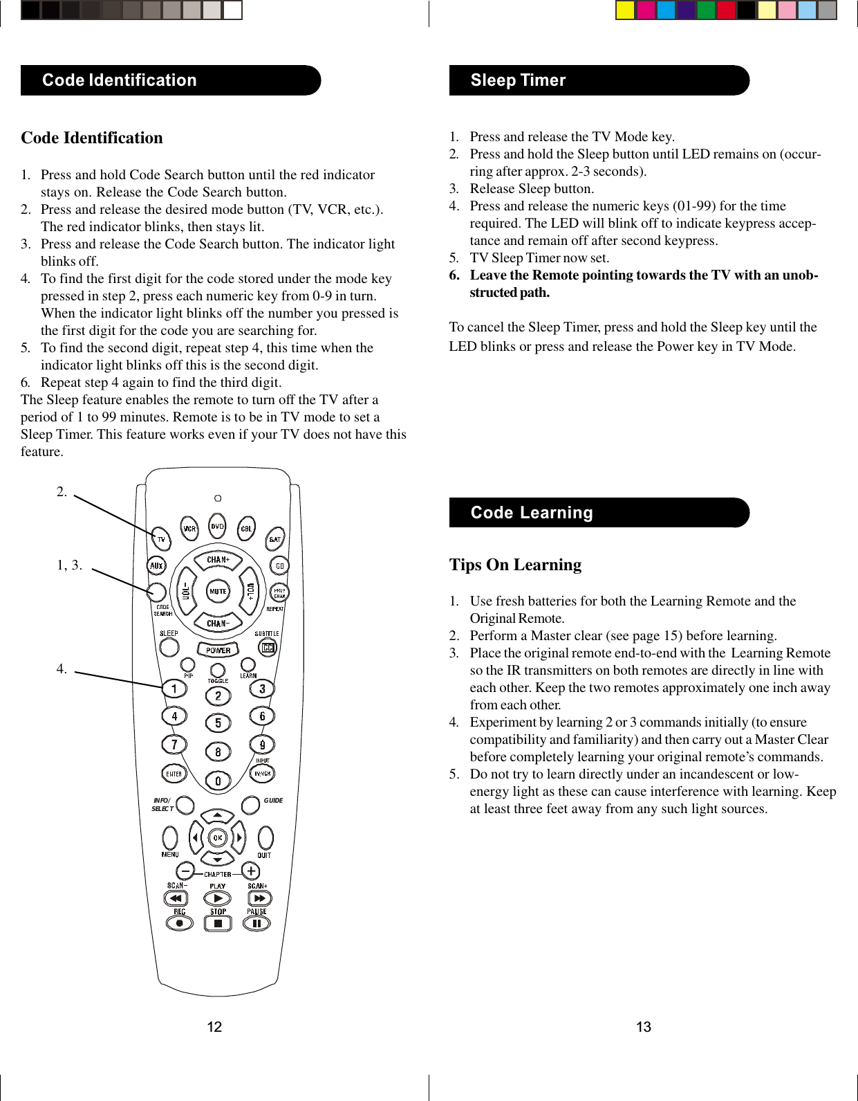 1312INFO/SELECT GUIDETips On Learning1. Use fresh batteries for both the Learning Remote and theOriginal Remote.2. Perform a Master clear (see page 15) before learning.3. Place the original remote end-to-end with the  Learning Remoteso the IR transmitters on both remotes are directly in line witheach other. Keep the two remotes approximately one inch awayfrom each other.4. Experiment by learning 2 or 3 commands initially (to ensurecompatibility and familiarity) and then carry out a Master Clearbefore completely learning your original remote’s commands.5. Do not try to learn directly under an incandescent or low-energy light as these can cause interference with learning. Keepat least three feet away from any such light sources.Code LearningSleep Timer1. Press and release the TV Mode key.2. Press and hold the Sleep button until LED remains on (occur-ring after approx. 2-3 seconds).3. Release Sleep button.4. Press and release the numeric keys (01-99) for the timerequired. The LED will blink off to indicate keypress accep-tance and remain off after second keypress.5. TV Sleep Timer now set.6. Leave the Remote pointing towards the TV with an unob-structed path.To cancel the Sleep Timer, press and hold the Sleep key until theLED blinks or press and release the Power key in TV Mode.Code Identification1. Press and hold Code Search button until the red indicatorstays on. Release the Code Search button.2. Press and release the desired mode button (TV, VCR, etc.).The red indicator blinks, then stays lit.3. Press and release the Code Search button. The indicator lightblinks off.4. To find the first digit for the code stored under the mode keypressed in step 2, press each numeric key from 0-9 in turn.When the indicator light blinks off the number you pressed isthe first digit for the code you are searching for.5. To find the second digit, repeat step 4, this time when theindicator light blinks off this is the second digit.6. Repeat step 4 again to find the third digit.The Sleep feature enables the remote to turn off the TV after aperiod of 1 to 99 minutes. Remote is to be in TV mode to set aSleep Timer. This feature works even if your TV does not have thisfeature.Code Identification1, 3.2.4.