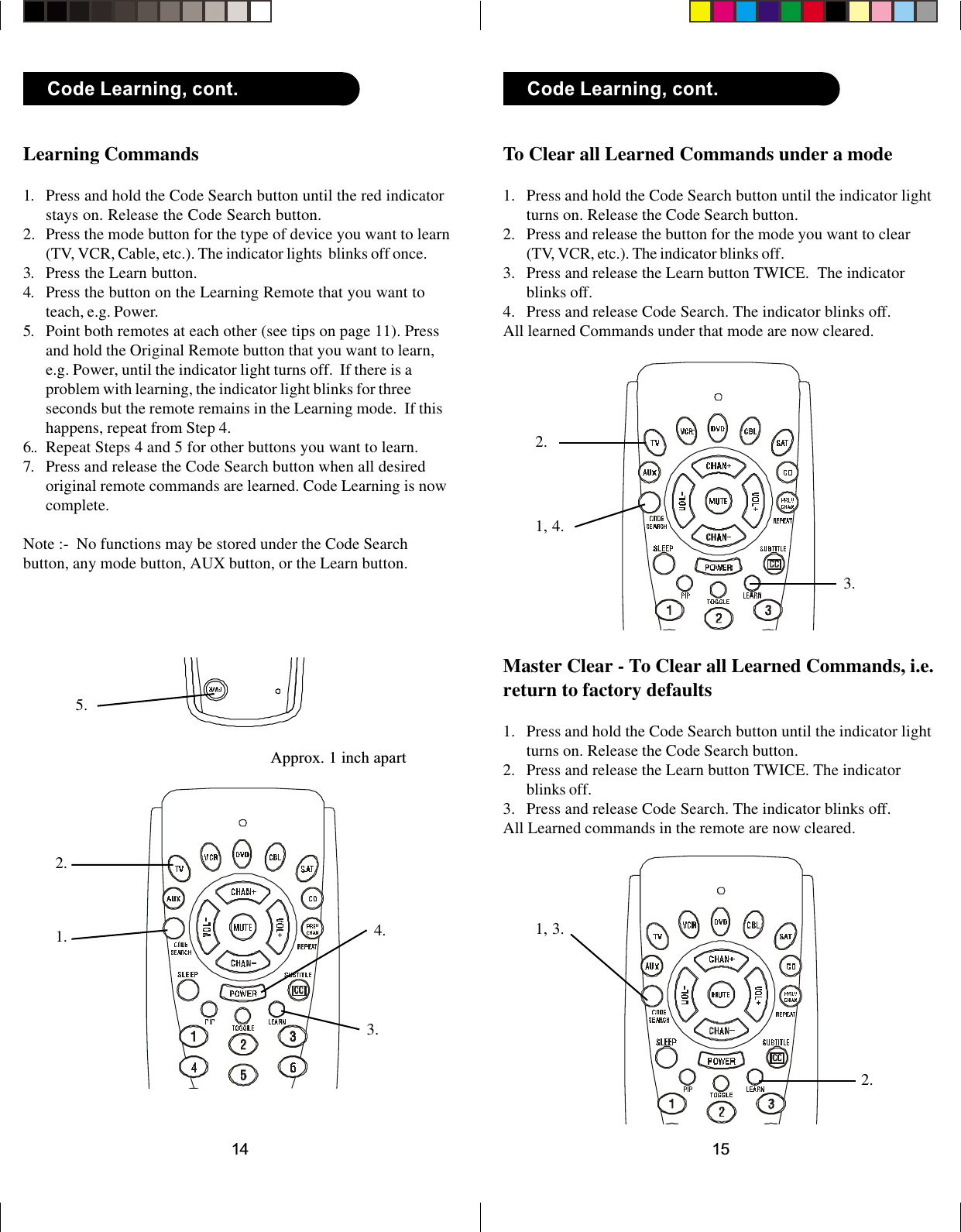 1514To Clear all Learned Commands under a mode1. Press and hold the Code Search button until the indicator lightturns on. Release the Code Search button.2. Press and release the button for the mode you want to clear(TV, VCR, etc.). The indicator blinks off.3. Press and release the Learn button TWICE.  The indicatorblinks off.4. Press and release Code Search. The indicator blinks off.All learned Commands under that mode are now cleared.Master Clear - To Clear all Learned Commands, i.e.return to factory defaults1. Press and hold the Code Search button until the indicator lightturns on. Release the Code Search button.2. Press and release the Learn button TWICE. The indicatorblinks off.3. Press and release Code Search. The indicator blinks off.All Learned commands in the remote are now cleared.1, 4.2.3.1, 3.2.Code Learning, cont.Learning Commands1. Press and hold the Code Search button until the red indicatorstays on. Release the Code Search button.2. Press the mode button for the type of device you want to learn(TV, VCR, Cable, etc.). The indicator lights  blinks off once.3. Press the Learn button.4. Press the button on the Learning Remote that you want toteach, e.g. Power.5. Point both remotes at each other (see tips on page 11). Pressand hold the Original Remote button that you want to learn,e.g. Power, until the indicator light turns off.  If there is aproblem with learning, the indicator light blinks for threeseconds but the remote remains in the Learning mode.  If thishappens, repeat from Step 4.6.. Repeat Steps 4 and 5 for other buttons you want to learn.7. Press and release the Code Search button when all desiredoriginal remote commands are learned. Code Learning is nowcomplete.Note :-  No functions may be stored under the Code Searchbutton, any mode button, AUX button, or the Learn button.1.2.3.Approx. 1 inch apart4.5.Code Learning, cont.