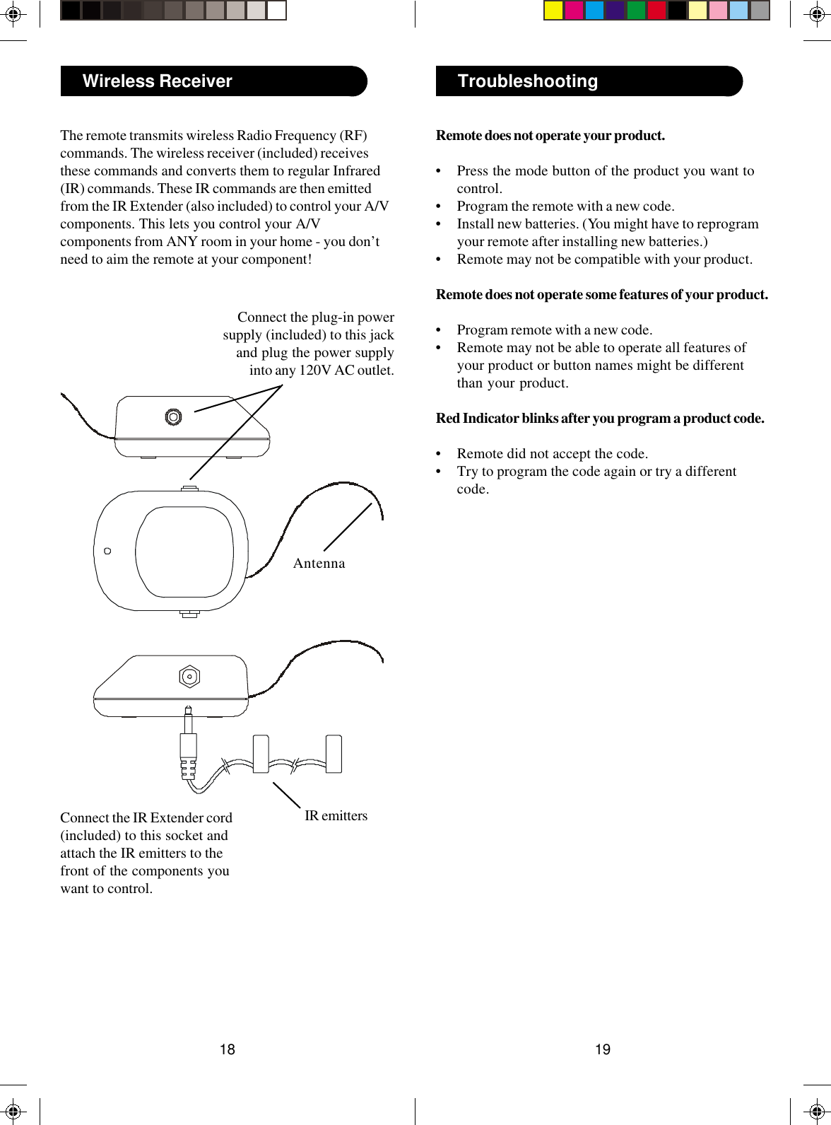 1918TroubleshootingRemote does not operate your product.• Press the mode button of the product you want tocontrol.• Program the remote with a new code.• Install new batteries. (You might have to reprogramyour remote after installing new batteries.)• Remote may not be compatible with your product.Remote does not operate some features of your product.• Program remote with a new code.• Remote may not be able to operate all features ofyour product or button names might be differentthan your product.Red Indicator blinks after you program a product code.• Remote did not accept the code.• Try to program the code again or try a differentcode.Wireless ReceiverThe remote transmits wireless Radio Frequency (RF)commands. The wireless receiver (included) receivesthese commands and converts them to regular Infrared(IR) commands. These IR commands are then emittedfrom the IR Extender (also included) to control your A/Vcomponents. This lets you control your A/Vcomponents from ANY room in your home - you don’tneed to aim the remote at your component!Connect the plug-in powersupply (included) to this jackand plug the power supplyinto any 120V AC outlet.Connect the IR Extender cord(included) to this socket andattach the IR emitters to thefront of the components youwant to control.AntennaIR emitters