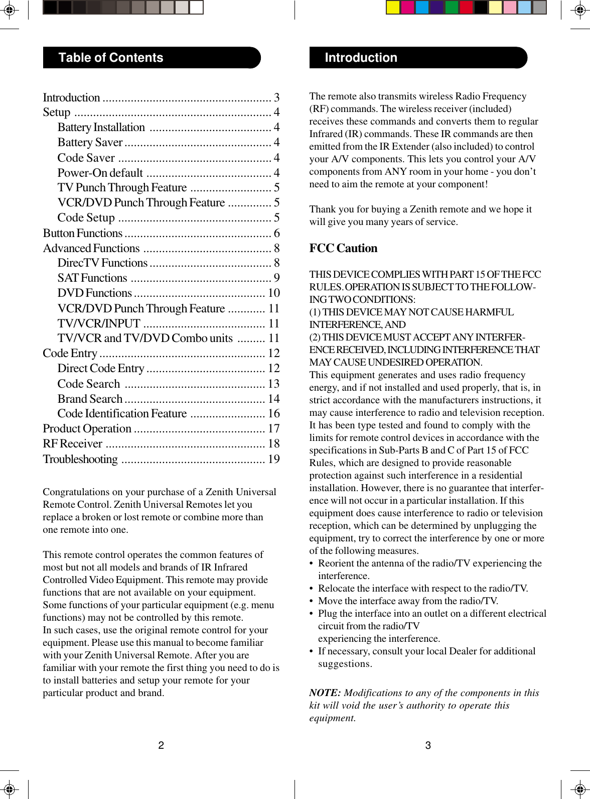 32IntroductionTable of ContentsCongratulations on your purchase of a Zenith UniversalRemote Control. Zenith Universal Remotes let youreplace a broken or lost remote or combine more thanone remote into one.This remote control operates the common features ofmost but not all models and brands of IR InfraredControlled Video Equipment. This remote may providefunctions that are not available on your equipment.Some functions of your particular equipment (e.g. menufunctions) may not be controlled by this remote.In such cases, use the original remote control for yourequipment. Please use this manual to become familiarwith your Zenith Universal Remote. After you arefamiliar with your remote the first thing you need to do isto install batteries and setup your remote for yourparticular product and brand.Introduction ...................................................... 3Setup ............................................................... 4Battery Installation ....................................... 4Battery Saver............................................... 4Code Saver ................................................. 4Power-On default ........................................ 4TV Punch Through Feature .......................... 5VCR/DVD Punch Through Feature .............. 5Code Setup ................................................. 5Button Functions ............................................... 6Advanced Functions ......................................... 8DirecTV Functions ....................................... 8SAT Functions ............................................. 9DVD Functions .......................................... 10VCR/DVD Punch Through Feature ............ 11TV/VCR/INPUT ....................................... 11TV/VCR and TV/DVD Combo units ......... 11Code Entry..................................................... 12Direct Code Entry...................................... 12Code Search ............................................. 13Brand Search............................................. 14Code Identification Feature ........................ 16Product Operation .......................................... 17RF Receiver ................................................... 18Troubleshooting .............................................. 19The remote also transmits wireless Radio Frequency(RF) commands. The wireless receiver (included)receives these commands and converts them to regularInfrared (IR) commands. These IR commands are thenemitted from the IR Extender (also included) to controlyour A/V components. This lets you control your A/Vcomponents from ANY room in your home - you don’tneed to aim the remote at your component!Thank you for buying a Zenith remote and we hope itwill give you many years of service.FCC CautionTHIS DEVICE COMPLIES WITH PART 15 OF THE FCCRULES. OPERATION IS SUBJECT TO THE FOLLOW-ING TWO CONDITIONS:(1) THIS DEVICE MAY NOT CAUSE HARMFULINTERFERENCE, AND(2) THIS DEVICE MUST ACCEPT ANY INTERFER-ENCE RECEIVED, INCLUDING INTERFERENCE THATMAY CAUSE UNDESIRED OPERATION.This equipment generates and uses radio frequencyenergy, and if not installed and used properly, that is, instrict accordance with the manufacturers instructions, itmay cause interference to radio and television reception.It has been type tested and found to comply with thelimits for remote control devices in accordance with thespecifications in Sub-Parts B and C of Part 15 of FCCRules, which are designed to provide reasonableprotection against such interference in a residentialinstallation. However, there is no guarantee that interfer-ence will not occur in a particular installation. If thisequipment does cause interference to radio or televisionreception, which can be determined by unplugging theequipment, try to correct the interference by one or moreof the following measures.• Reorient the antenna of the radio/TV experiencing theinterference.• Relocate the interface with respect to the radio/TV.• Move the interface away from the radio/TV.• Plug the interface into an outlet on a different electricalcircuit from the radio/TVexperiencing the interference.• If necessary, consult your local Dealer for additionalsuggestions.NOTE: Modifications to any of the components in thiskit will void the user’s authority to operate thisequipment.