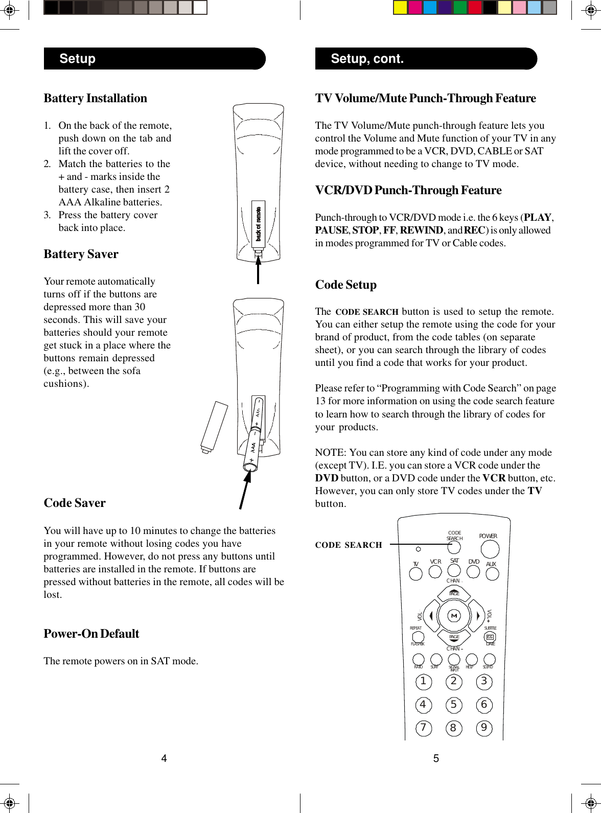 5423456789SUBTITLEREPEATHELPPOWERSATFLASHBK1AUXRATIOSD/HDVCRCHANCHANVOLVOLDVDTVCODESEARCHPAGEPAGEDATESURFSIGNALINPUTTV Volume/Mute Punch-Through FeatureThe TV Volume/Mute punch-through feature lets youcontrol the Volume and Mute function of your TV in anymode programmed to be a VCR, DVD, CABLE or SATdevice, without needing to change to TV mode.VCR/DVD Punch-Through FeaturePunch-through to VCR/DVD mode i.e. the 6 keys (PLAY,PAUSE, STOP, FF, REWIND, and REC) is only allowedin modes programmed for TV or Cable codes.Code SetupThe  CODE SEARCH button is used to setup the remote.You can either setup the remote using the code for yourbrand of product, from the code tables (on separatesheet), or you can search through the library of codesuntil you find a code that works for your product.Please refer to “Programming with Code Search” on page13 for more information on using the code search featureto learn how to search through the library of codes foryour products.NOTE: You can store any kind of code under any mode(except TV). I.E. you can store a VCR code under theDVD button, or a DVD code under the VCR button, etc.However, you can only store TV codes under the TVbutton.CODE SEARCHBattery Installation1. On the back of the remote,push down on the tab andlift the cover off.2. Match the batteries to the+ and - marks inside thebattery case, then insert 2AAA Alkaline batteries.3. Press the battery coverback into place.Battery SaverYour remote automaticallyturns off if the buttons aredepressed more than 30seconds. This will save yourbatteries should your remoteget stuck in a place where thebuttons remain depressed(e.g., between the sofacushions).Code SaverYou will have up to 10 minutes to change the batteriesin your remote without losing codes you haveprogrammed. However, do not press any buttons untilbatteries are installed in the remote. If buttons arepressed without batteries in the remote, all codes will belost.Power-On DefaultThe remote powers on in SAT mode.Setup Setup, cont.