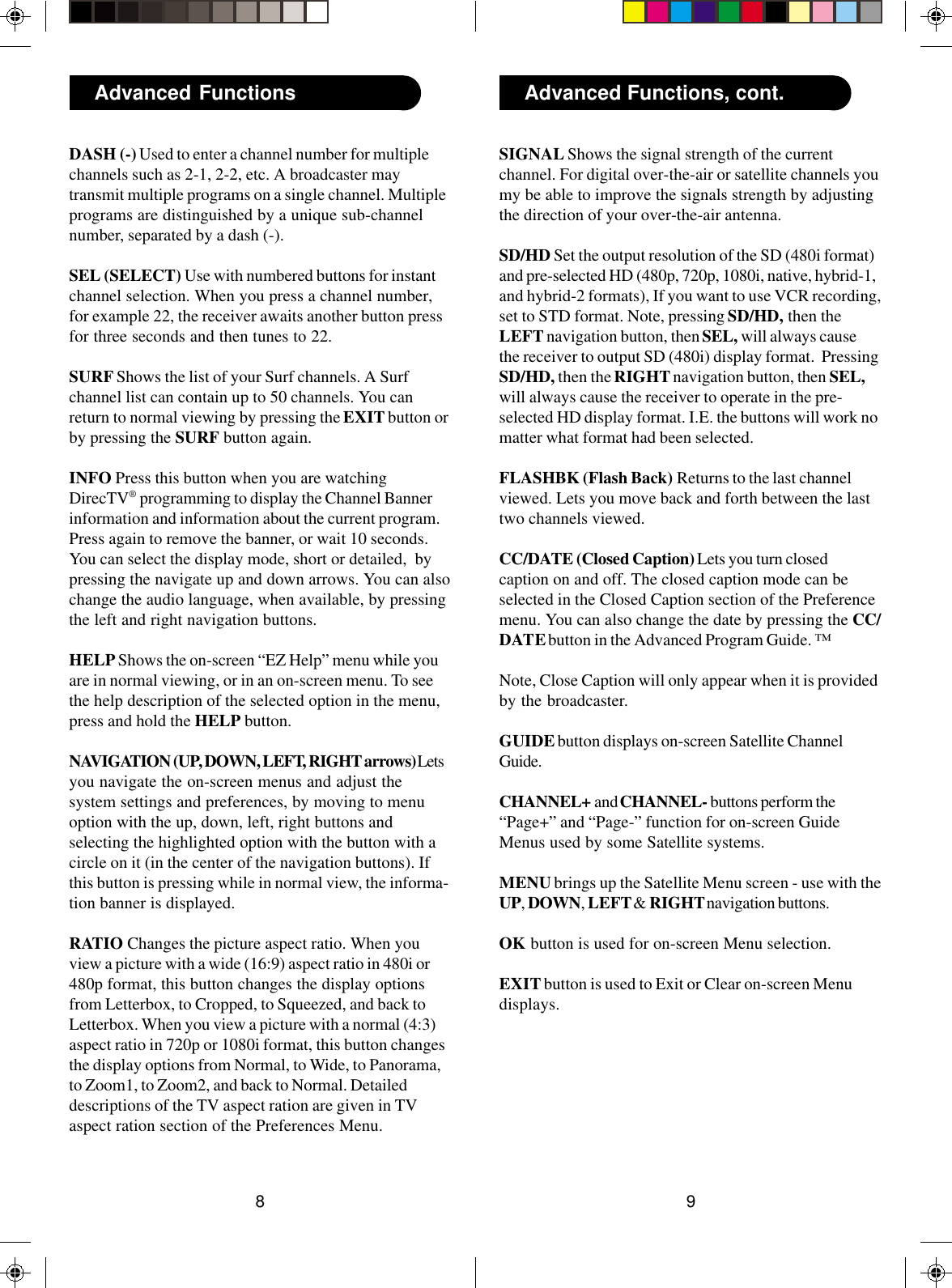 98Advanced Functions Advanced Functions, cont.DASH (-) Used to enter a channel number for multiplechannels such as 2-1, 2-2, etc. A broadcaster maytransmit multiple programs on a single channel. Multipleprograms are distinguished by a unique sub-channelnumber, separated by a dash (-).SEL (SELECT) Use with numbered buttons for instantchannel selection. When you press a channel number,for example 22, the receiver awaits another button pressfor three seconds and then tunes to 22.SURF Shows the list of your Surf channels. A Surfchannel list can contain up to 50 channels. You canreturn to normal viewing by pressing the EXIT button orby pressing the SURF button again.INFO Press this button when you are watchingDirecTV® programming to display the Channel Bannerinformation and information about the current program.Press again to remove the banner, or wait 10 seconds.You can select the display mode, short or detailed,  bypressing the navigate up and down arrows. You can alsochange the audio language, when available, by pressingthe left and right navigation buttons.HELP Shows the on-screen “EZ Help” menu while youare in normal viewing, or in an on-screen menu. To seethe help description of the selected option in the menu,press and hold the HELP button.NAVIGATION (UP, DOWN, LEFT, RIGHT arrows) Letsyou navigate the on-screen menus and adjust thesystem settings and preferences, by moving to menuoption with the up, down, left, right buttons andselecting the highlighted option with the button with acircle on it (in the center of the navigation buttons). Ifthis button is pressing while in normal view, the informa-tion banner is displayed.RATIO Changes the picture aspect ratio. When youview a picture with a wide (16:9) aspect ratio in 480i or480p format, this button changes the display optionsfrom Letterbox, to Cropped, to Squeezed, and back toLetterbox. When you view a picture with a normal (4:3)aspect ratio in 720p or 1080i format, this button changesthe display options from Normal, to Wide, to Panorama,to Zoom1, to Zoom2, and back to Normal. Detaileddescriptions of the TV aspect ration are given in TVaspect ration section of the Preferences Menu.SIGNAL Shows the signal strength of the currentchannel. For digital over-the-air or satellite channels youmy be able to improve the signals strength by adjustingthe direction of your over-the-air antenna.SD/HD Set the output resolution of the SD (480i format)and pre-selected HD (480p, 720p, 1080i, native, hybrid-1,and hybrid-2 formats), If you want to use VCR recording,set to STD format. Note, pressing SD/HD, then theLEFT navigation button, then SEL, will always causethe receiver to output SD (480i) display format.  PressingSD/HD, then the RIGHT navigation button, then SEL,will always cause the receiver to operate in the pre-selected HD display format. I.E. the buttons will work nomatter what format had been selected.FLASHBK (Flash Back) Returns to the last channelviewed. Lets you move back and forth between the lasttwo channels viewed.CC/DATE (Closed Caption) Lets you turn closedcaption on and off. The closed caption mode can beselected in the Closed Caption section of the Preferencemenu. You can also change the date by pressing the CC/DATE button in the Advanced Program Guide. ™Note, Close Caption will only appear when it is providedby the broadcaster.GUIDE button displays on-screen Satellite ChannelGuide.CHANNEL+ and CHANNEL- buttons perform the“Page+” and “Page-” function for on-screen GuideMenus used by some Satellite systems.MENU brings up the Satellite Menu screen - use with theUP, DOWN, LEFT &amp; RIGHT navigation buttons.OK button is used for on-screen Menu selection.EXIT button is used to Exit or Clear on-screen Menudisplays.