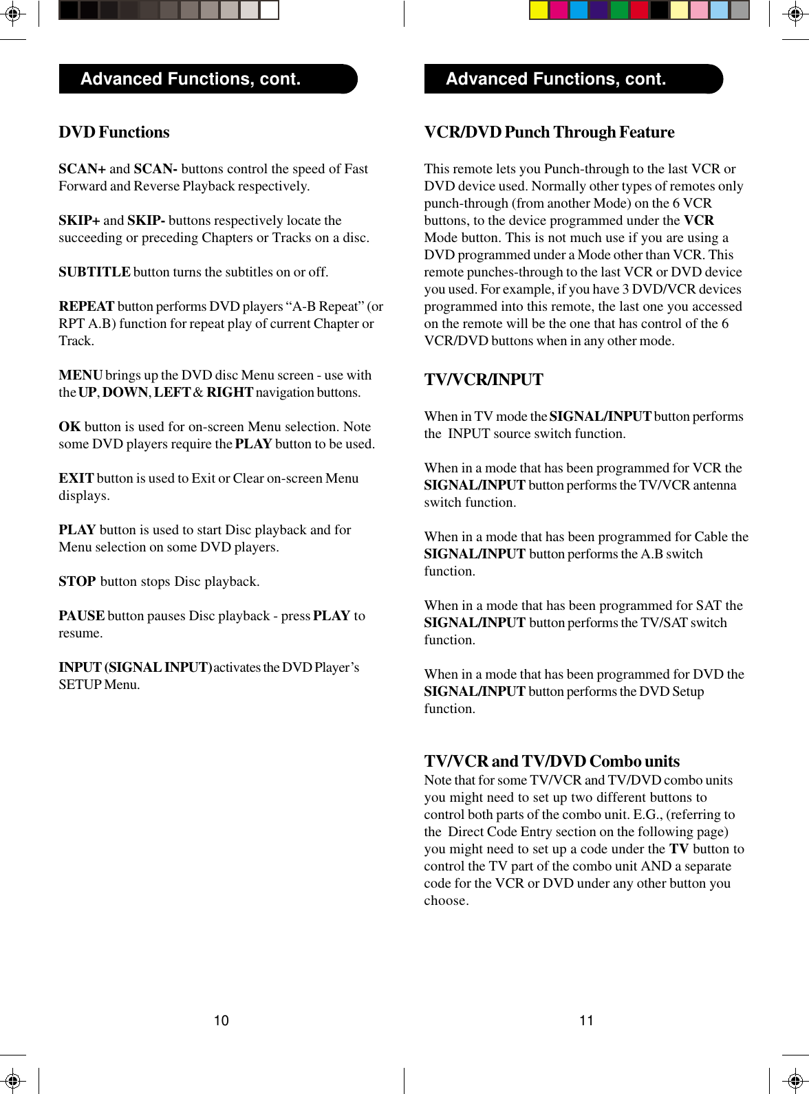 1110Advanced Functions, cont. Advanced Functions, cont.VCR/DVD Punch Through FeatureThis remote lets you Punch-through to the last VCR orDVD device used. Normally other types of remotes onlypunch-through (from another Mode) on the 6 VCRbuttons, to the device programmed under the VCRMode button. This is not much use if you are using aDVD programmed under a Mode other than VCR. Thisremote punches-through to the last VCR or DVD deviceyou used. For example, if you have 3 DVD/VCR devicesprogrammed into this remote, the last one you accessedon the remote will be the one that has control of the 6VCR/DVD buttons when in any other mode.TV/VCR/INPUTWhen in TV mode the SIGNAL/INPUT button performsthe  INPUT source switch function.When in a mode that has been programmed for VCR theSIGNAL/INPUT button performs the TV/VCR antennaswitch function.When in a mode that has been programmed for Cable theSIGNAL/INPUT button performs the A.B switchfunction.When in a mode that has been programmed for SAT theSIGNAL/INPUT button performs the TV/SAT switchfunction.When in a mode that has been programmed for DVD theSIGNAL/INPUT button performs the DVD Setupfunction.TV/VCR and TV/DVD Combo unitsNote that for some TV/VCR and TV/DVD combo unitsyou might need to set up two different buttons tocontrol both parts of the combo unit. E.G., (referring tothe  Direct Code Entry section on the following page)you might need to set up a code under the TV button tocontrol the TV part of the combo unit AND a separatecode for the VCR or DVD under any other button youchoose.DVD FunctionsSCAN+ and SCAN- buttons control the speed of FastForward and Reverse Playback respectively.SKIP+ and SKIP- buttons respectively locate thesucceeding or preceding Chapters or Tracks on a disc.SUBTITLE button turns the subtitles on or off.REPEAT button performs DVD players “A-B Repeat” (orRPT A.B) function for repeat play of current Chapter orTrack.MENU brings up the DVD disc Menu screen - use withthe UP, DOWN, LEFT &amp; RIGHT navigation buttons.OK button is used for on-screen Menu selection. Notesome DVD players require the PLAY button to be used.EXIT button is used to Exit or Clear on-screen Menudisplays.PLAY button is used to start Disc playback and forMenu selection on some DVD players.STOP button stops Disc playback.PAUSE button pauses Disc playback - press PLAY toresume.INPUT (SIGNAL INPUT) activates the DVD Player’sSETUP Menu.