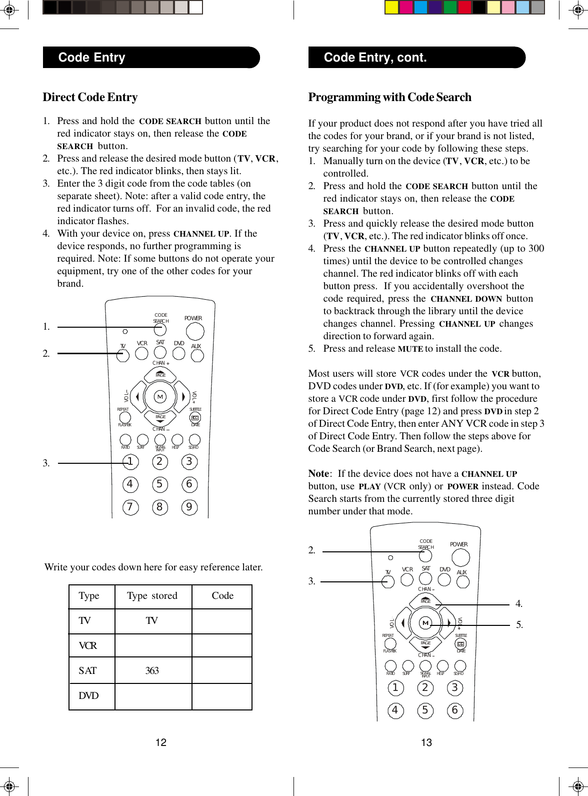 131223456SUBTITLEREPEATHELPPOWERSATFLASHBK1AUXRATIOSD/HDVCRCHANCHANVOLVOLDVDTVCODESEARCHPAGEPAGEDATESURFSIGNALINPUTProgramming with Code SearchIf your product does not respond after you have tried allthe codes for your brand, or if your brand is not listed,try searching for your code by following these steps.1. Manually turn on the device (TV, VCR, etc.) to becontrolled.2. Press and hold the CODE SEARCH button until thered indicator stays on, then release the CODESEARCH  button.3. Press and quickly release the desired mode button(TV, VCR, etc.). The red indicator blinks off once.4. Press the CHANNEL UP button repeatedly (up to 300times) until the device to be controlled changeschannel. The red indicator blinks off with eachbutton press.  If you accidentally overshoot thecode required, press the CHANNEL DOWN buttonto backtrack through the library until the devicechanges channel. Pressing CHANNEL UP changesdirection to forward again.5. Press and release MUTE to install the code.Most users will store VCR codes under the VCR button,DVD codes under DVD, etc. If (for example) you want tostore a VCR code under DVD, first follow the procedurefor Direct Code Entry (page 12) and press DVD in step 2of Direct Code Entry, then enter ANY VCR code in step 3of Direct Code Entry. Then follow the steps above forCode Search (or Brand Search, next page).Note:  If the device does not have a CHANNEL UPbutton, use PLAY (VCR only) or POWER instead. CodeSearch starts from the currently stored three digitnumber under that mode.2.3.4.Code Entry, cont.5.23456789SUBTITLEREPEATHELPPOWERSATFLASHBK1AUXRATIO SD/HDVCRCHANCHANVOLVOLDVDTVCODESEARCHPAGEPAGEDATESURFSIGNALINPUTDirect Code Entry1. Press and hold the CODE SEARCH button until thered indicator stays on, then release the CODESEARCH button.2. Press and release the desired mode button (TV, VCR,etc.). The red indicator blinks, then stays lit.3. Enter the 3 digit code from the code tables (onseparate sheet). Note: after a valid code entry, thered indicator turns off.  For an invalid code, the redindicator flashes.4. With your device on, press CHANNEL UP. If thedevice responds, no further programming isrequired. Note: If some buttons do not operate yourequipment, try one of the other codes for yourbrand.Code Entry1.2.3.Write your codes down here for easy reference later.Type Type stored CodeTV TVVCRSAT 363DVD