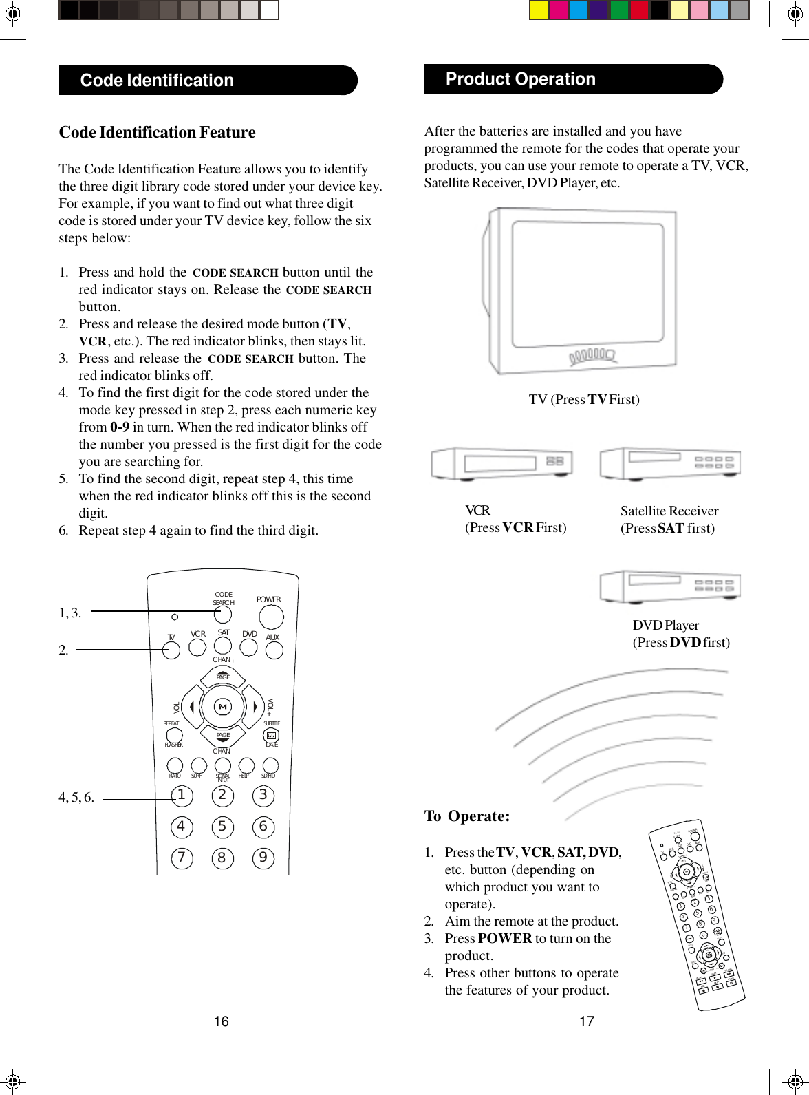 1716To Operate:1. Press the TV, VCR, SAT, DVD,etc. button (depending onwhich product you want tooperate).2. Aim the remote at the product.3. Press POWER to turn on theproduct.4. Press other buttons to operatethe features of your product.After the batteries are installed and you haveprogrammed the remote for the codes that operate yourproducts, you can use your remote to operate a TV, VCR,Satellite Receiver, DVD Player, etc.TV (Press TV First)VCR(Press VCR First) Satellite Receiver(Press SAT first)Product OperationDVD Player(Press DVD first)PLAYSTO PPAUSEREC234567890SU BTITLERE PEA THELPPOWERSATFLA SHB K1AUXRA TIOSD /HDVCRCHANCHANVOLVOLOKSC ANSC ANGU IDEINF OEX ITME NUSK I PDVDTVCO DESE A RC HPA G EPA G EDATESU RFSIG N ALIN PUT23456789SUBTITLEREPEATHELPPOWERSATFLASHBK1AUXRATIO SD/HDVCRCHANCHANVOLVOLDVDTVCODESEARCHPAGEPAGEDATESURFSIGNALINPUTCode Identification FeatureThe Code Identification Feature allows you to identifythe three digit library code stored under your device key.For example, if you want to find out what three digitcode is stored under your TV device key, follow the sixsteps below:1. Press and hold the CODE SEARCH button until thered indicator stays on. Release the CODE SEARCHbutton.2. Press and release the desired mode button (TV,VCR, etc.). The red indicator blinks, then stays lit.3. Press and release the CODE SEARCH button. Thered indicator blinks off.4. To find the first digit for the code stored under themode key pressed in step 2, press each numeric keyfrom 0-9 in turn. When the red indicator blinks offthe number you pressed is the first digit for the codeyou are searching for.5. To find the second digit, repeat step 4, this timewhen the red indicator blinks off this is the seconddigit.6. Repeat step 4 again to find the third digit.Code Identification1, 3.2.4, 5, 6.