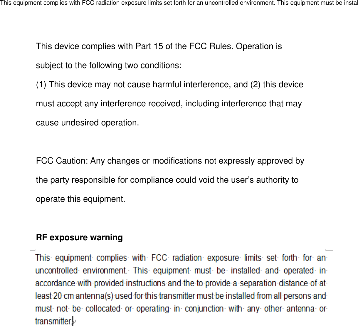 This device complies with Part 15 of the FCC Rules. Operation is subject to the following two conditions: (1) This device may not cause harmful interference, and (2) this device must accept any interference received, including interference that may cause undesired operation.  FCC Caution: Any changes or modifications not expressly approved by the party responsible for compliance could void the user’s authority to operate this equipment.  RF exposure warning     This equipment complies with FCC radiation exposure limits set forth for an uncontrolled environment. This equipment must be installed and operated in accordance with provided instructions and the to provide a separation distance of at least 20 cm antenna(s) used for this transmitter must be installed from all persons and must not be collocated or operating in conjunction with any other antenna or transmitter.