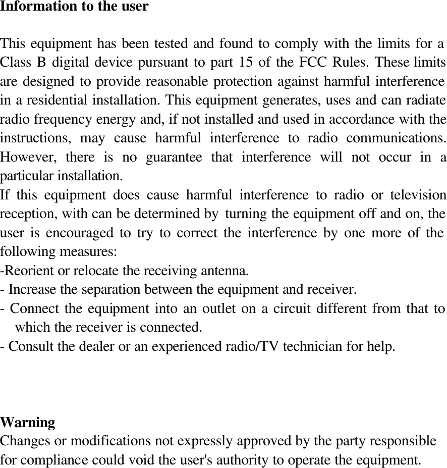  Information to the user  This equipment has been tested and found to comply with the limits for a Class B digital device pursuant to part 15 of the FCC Rules. These limits are designed to provide reasonable protection against harmful interference in a residential installation. This equipment generates, uses and can radiate radio frequency energy and, if not installed and used in accordance with the instructions, may cause harmful interference to radio communications. However, there is no guarantee that interference will not occur in a particular installation. If this equipment does cause harmful interference to radio or television reception, with can be determined by  turning the equipment off and on, the user is encouraged to try to correct the interference by one more of the following measures: -Reorient or relocate the receiving antenna. - Increase the separation between the equipment and receiver. - Connect the equipment into an outlet on a circuit different from that to which the receiver is connected. - Consult the dealer or an experienced radio/TV technician for help.    Warning Changes or modifications not expressly approved by the party responsible for compliance could void the user&apos;s authority to operate the equipment. 