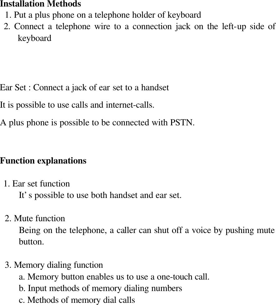   Installation Methods  1. Put a plus phone on a telephone holder of keyboard  2. Connect a telephone wire to a connection jack on the left-up side of keyboard    Ear Set : Connect a jack of ear set to a handset It is possible to use calls and internet-calls. A plus phone is possible to be connected with PSTN.   Function explanations  1. Ear set function It’s possible to use both handset and ear set.   2. Mute function Being on the telephone, a caller can shut off a voice by pushing mute button.   3. Memory dialing function a. Memory button enables us to use a one-touch call. b. Input methods of memory dialing numbers c. Methods of memory dial calls    