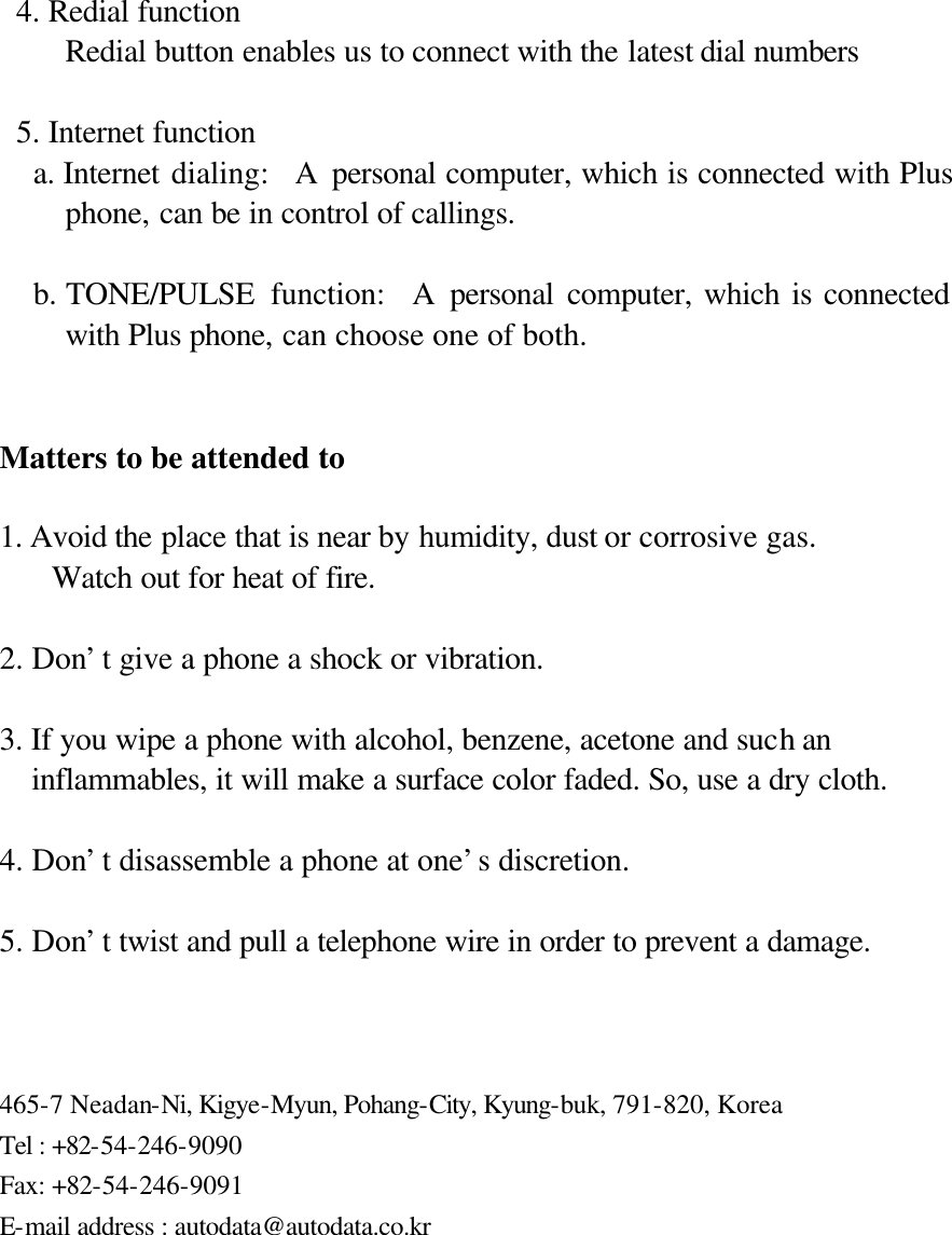   4. Redial function Redial button enables us to connect with the latest dial numbers   5. Internet function a. Internet dialing:  A personal computer, which is connected with Plus phone, can be in control of callings.  b. TONE/PULSE  function:  A personal computer, which is connected with Plus phone, can choose one of both.   Matters to be attended to  1. Avoid the place that is near by humidity, dust or corrosive gas. Watch out for heat of fire.  2. Don’t give a phone a shock or vibration.  3. If you wipe a phone with alcohol, benzene, acetone and such an   inflammables, it will make a surface color faded. So, use a dry cloth.  4. Don’t disassemble a phone at one’s discretion.  5. Don’t twist and pull a telephone wire in order to prevent a damage.    465-7 Neadan-Ni, Kigye-Myun, Pohang-City, Kyung-buk, 791-820, Korea Tel : +82-54-246-9090 Fax: +82-54-246-9091 E-mail address : autodata@autodata.co.kr 