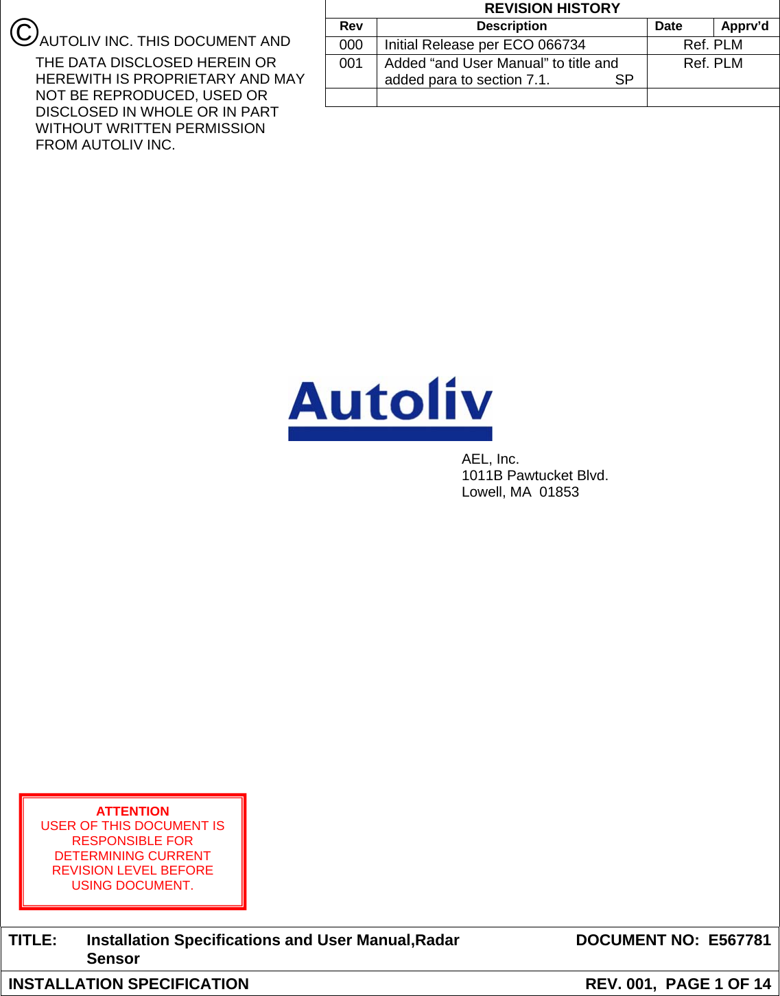  REVISION HISTORY  Rev Description Date Apprv’d  000  Initial Release per ECO 066734  Ref. PLM  001  Added “and User Manual” to title and added para to section 7.1.  SP  Ref. PLM                                                 TITLE:  Installation Specifications and User Manual,Radar Sensor  DOCUMENT NO:  E567781INSTALLATION SPECIFICATION  REV. 001,  PAGE 1 OF 14 AEL, Inc. 1011B Pawtucket Blvd. Lowell, MA  01853 ATTENTION USER OF THIS DOCUMENT IS RESPONSIBLE FOR DETERMINING CURRENT REVISION LEVEL BEFORE USING DOCUMENT. ©AUTOLIV INC. THIS DOCUMENT AND THE DATA DISCLOSED HEREIN OR HEREWITH IS PROPRIETARY AND MAY NOT BE REPRODUCED, USED OR DISCLOSED IN WHOLE OR IN PART WITHOUT WRITTEN PERMISSION FROM AUTOLIV INC. 