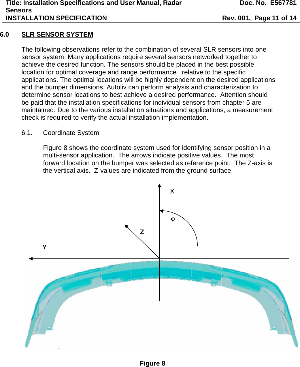 Title: Installation Specifications and User Manual, Radar Sensors  Doc. No.  E567781INSTALLATION SPECIFICATION  Rev. 001,  Page 11 of 14  6.0  SLR SENSOR SYSTEM  The following observations refer to the combination of several SLR sensors into one sensor system. Many applications require several sensors networked together to achieve the desired function. The sensors should be placed in the best possible location for optimal coverage and range performance   relative to the specific applications. The optimal locations will be highly dependent on the desired applications and the bumper dimensions. Autoliv can perform analysis and characterization to determine sensor locations to best achieve a desired performance.  Attention should be paid that the installation specifications for individual sensors from chapter 5 are maintained. Due to the various installation situations and applications, a measurement check is required to verify the actual installation implementation.     6.1. Coordinate System  Figure 8 shows the coordinate system used for identifying sensor position in a multi-sensor application.  The arrows indicate positive values.  The most forward location on the bumper was selected as reference point.  The Z-axis is the vertical axis.  Z-values are indicated from the ground surface.                         Figure 8 Y Z ϕ X 