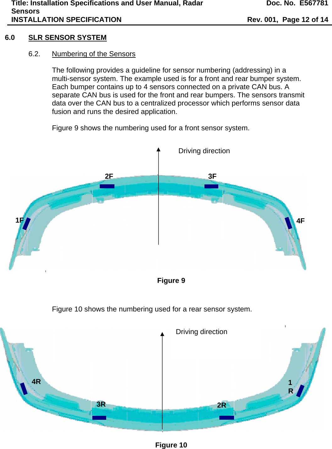 Title: Installation Specifications and User Manual, Radar Sensors  Doc. No.  E567781INSTALLATION SPECIFICATION  Rev. 001,  Page 12 of 14  6.0  SLR SENSOR SYSTEM  6.2.  Numbering of the Sensors  The following provides a guideline for sensor numbering (addressing) in a multi-sensor system. The example used is for a front and rear bumper system. Each bumper contains up to 4 sensors connected on a private CAN bus. A separate CAN bus is used for the front and rear bumpers. The sensors transmit data over the CAN bus to a centralized processor which performs sensor data fusion and runs the desired application.  Figure 9 shows the numbering used for a front sensor system.                  Figure 9   Figure 10 shows the numbering used for a rear sensor system.                Figure 10 1F 2F  3F 4F Driving direction 1R2R 3R 4R Driving direction 