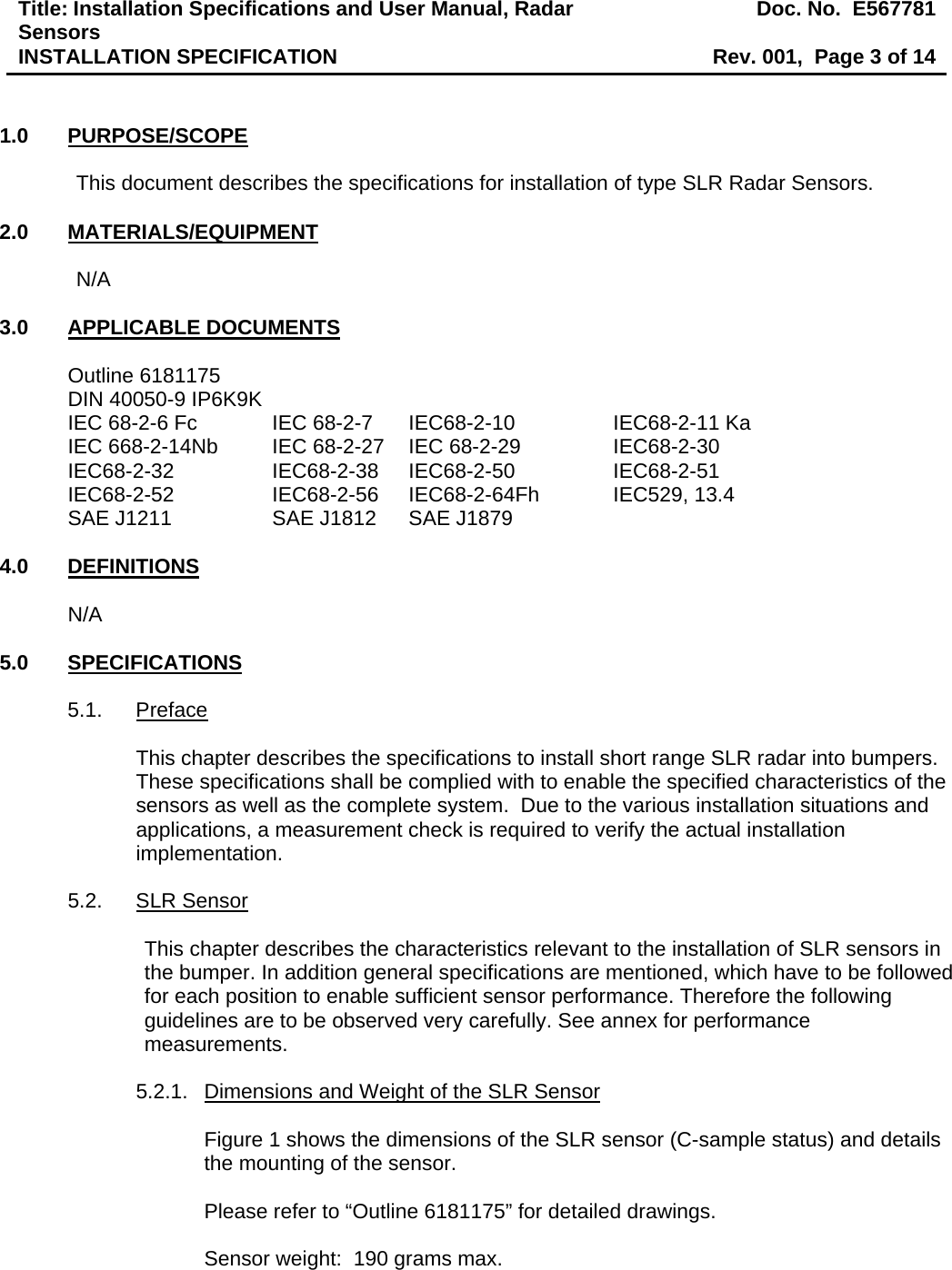 Title: Installation Specifications and User Manual, Radar Sensors  Doc. No.  E567781INSTALLATION SPECIFICATION  Rev. 001,  Page 3 of 14   1.0 PURPOSE/SCOPE  This document describes the specifications for installation of type SLR Radar Sensors.  2.0 MATERIALS/EQUIPMENT  N/A  3.0 APPLICABLE DOCUMENTS  Outline 6181175 DIN 40050-9 IP6K9K IEC 68-2-6 Fc    IEC 68-2-7  IEC68-2-10     IEC68-2-11 Ka IEC 668-2-14Nb  IEC 68-2-27  IEC 68-2-29     IEC68-2-30 IEC68-2-32     IEC68-2-38  IEC68-2-50     IEC68-2-51 IEC68-2-52    IEC68-2-56   IEC68-2-64Fh   IEC529, 13.4 SAE J1211    SAE J1812  SAE J1879  4.0 DEFINITIONS  N/A  5.0 SPECIFICATIONS  5.1. Preface  This chapter describes the specifications to install short range SLR radar into bumpers.  These specifications shall be complied with to enable the specified characteristics of the sensors as well as the complete system.  Due to the various installation situations and applications, a measurement check is required to verify the actual installation implementation.  5.2. SLR Sensor  This chapter describes the characteristics relevant to the installation of SLR sensors in the bumper. In addition general specifications are mentioned, which have to be followed for each position to enable sufficient sensor performance. Therefore the following guidelines are to be observed very carefully. See annex for performance measurements.   5.2.1.  Dimensions and Weight of the SLR Sensor  Figure 1 shows the dimensions of the SLR sensor (C-sample status) and details the mounting of the sensor.  Please refer to “Outline 6181175” for detailed drawings.  Sensor weight:  190 grams max.  