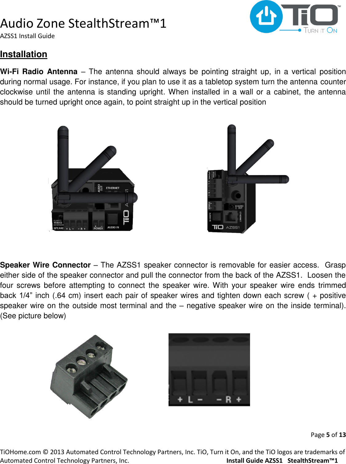  Audio Zone StealthStream™1 AZSS1 Install Guide  Page 5 of 13  TiOHome.com © 2013 Automated Control Technology Partners, Inc. TiO, Turn it On, and the TiO logos are trademarks of Automated Control Technology Partners, Inc.                                                  Install Guide AZSS1   StealthStream™1 Installation Wi-Fi Radio  Antenna –  The  antenna  should always  be  pointing  straight  up,  in  a  vertical  position during normal usage. For instance, if you plan to use it as a tabletop system turn the antenna counter clockwise until  the antenna is standing upright. When installed in a wall or a cabinet, the  antenna should be turned upright once again, to point straight up in the vertical position         Speaker Wire Connector – The AZSS1 speaker connector is removable for easier access.  Grasp either side of the speaker connector and pull the connector from the back of the AZSS1.  Loosen the four  screws before  attempting  to  connect  the  speaker  wire. With  your  speaker  wire ends  trimmed back 1/4” inch (.64 cm) insert each pair of speaker wires and tighten down each screw ( + positive speaker wire on the outside most terminal and the – negative speaker wire on the inside terminal).  (See picture below)       