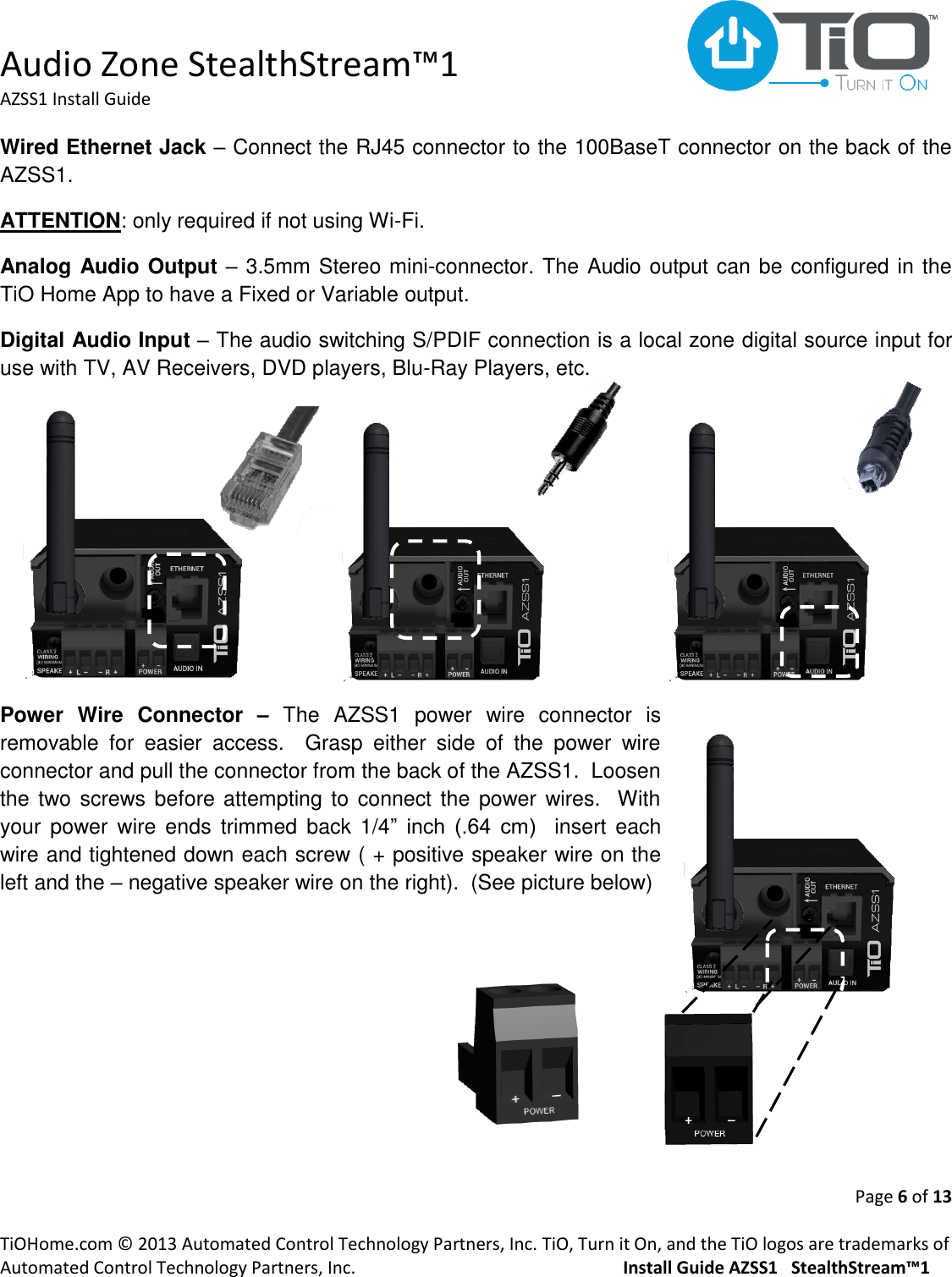  Audio Zone StealthStream™1 AZSS1 Install Guide  Page 6 of 13  TiOHome.com © 2013 Automated Control Technology Partners, Inc. TiO, Turn it On, and the TiO logos are trademarks of Automated Control Technology Partners, Inc.                                                  Install Guide AZSS1   StealthStream™1 Wired Ethernet Jack – Connect the RJ45 connector to the 100BaseT connector on the back of the AZSS1.  ATTENTION: only required if not using Wi-Fi. Analog Audio Output – 3.5mm Stereo mini-connector. The Audio output can be configured in the TiO Home App to have a Fixed or Variable output. Digital Audio Input – The audio switching S/PDIF connection is a local zone digital source input for use with TV, AV Receivers, DVD players, Blu-Ray Players, etc.        Power  Wire  Connector  – The  AZSS1  power  wire  connector  is removable  for  easier  access.    Grasp  either  side  of  the  power  wire connector and pull the connector from the back of the AZSS1.  Loosen the two screws before attempting to  connect the  power wires.  With your power  wire  ends  trimmed  back  1/4”  inch  (.64  cm)    insert  each wire and tightened down each screw ( + positive speaker wire on the left and the – negative speaker wire on the right).  (See picture below)    