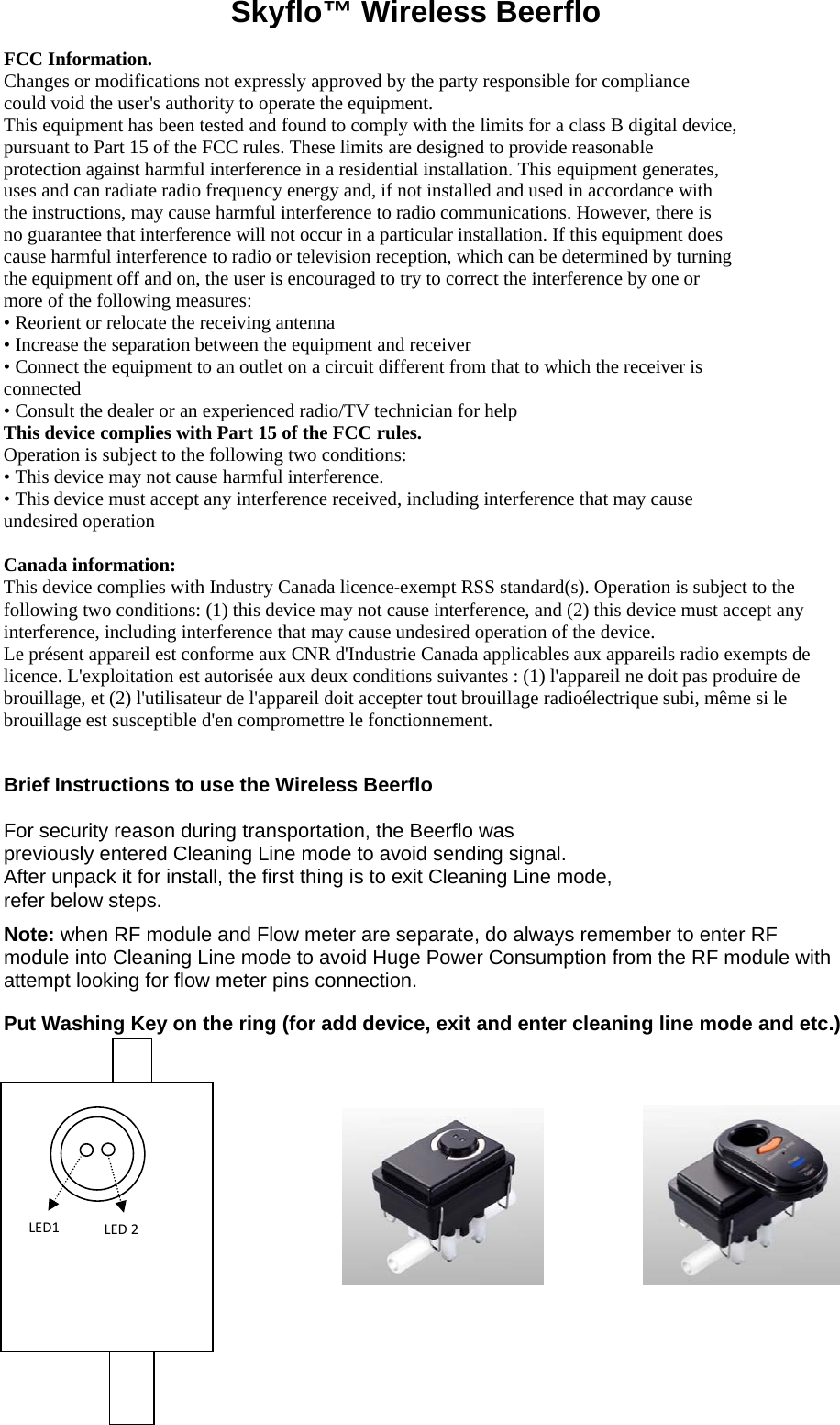 LED1LED2Skyflo™ Wireless Beerflo  FCC Information.  Changes or modifications not expressly approved by the party responsible for compliance could void the user&apos;s authority to operate the equipment. This equipment has been tested and found to comply with the limits for a class B digital device, pursuant to Part 15 of the FCC rules. These limits are designed to provide reasonable protection against harmful interference in a residential installation. This equipment generates, uses and can radiate radio frequency energy and, if not installed and used in accordance with the instructions, may cause harmful interference to radio communications. However, there is no guarantee that interference will not occur in a particular installation. If this equipment does cause harmful interference to radio or television reception, which can be determined by turning the equipment off and on, the user is encouraged to try to correct the interference by one or more of the following measures:  • Reorient or relocate the receiving antenna  • Increase the separation between the equipment and receiver  • Connect the equipment to an outlet on a circuit different from that to which the receiver is connected  • Consult the dealer or an experienced radio/TV technician for help  This device complies with Part 15 of the FCC rules.  Operation is subject to the following two conditions:  • This device may not cause harmful interference.  • This device must accept any interference received, including interference that may cause undesired operation   Canada information: This device complies with Industry Canada licence‐exempt RSS standard(s). Operation is subject to the following two conditions: (1) this device may not cause interference, and (2) this device must accept any interference, including interference that may cause undesired operation of the device. Le présent appareil est conforme aux CNR d&apos;Industrie Canada applicables aux appareils radio exempts de licence. L&apos;exploitation est autorisée aux deux conditions suivantes : (1) l&apos;appareil ne doit pas produire de brouillage, et (2) l&apos;utilisateur de l&apos;appareil doit accepter tout brouillage radioélectrique subi, même si le brouillage est susceptible d&apos;en compromettre le fonctionnement.  Brief Instructions to use the Wireless Beerflo For security reason during transportation, the Beerflo was  previously entered Cleaning Line mode to avoid sending signal.  After unpack it for install, the first thing is to exit Cleaning Line mode,  refer below steps.  Note: when RF module and Flow meter are separate, do always remember to enter RF module into Cleaning Line mode to avoid Huge Power Consumption from the RF module with attempt looking for flow meter pins connection. Put Washing Key on the ring (for add device, exit and enter cleaning line mode and etc.)       