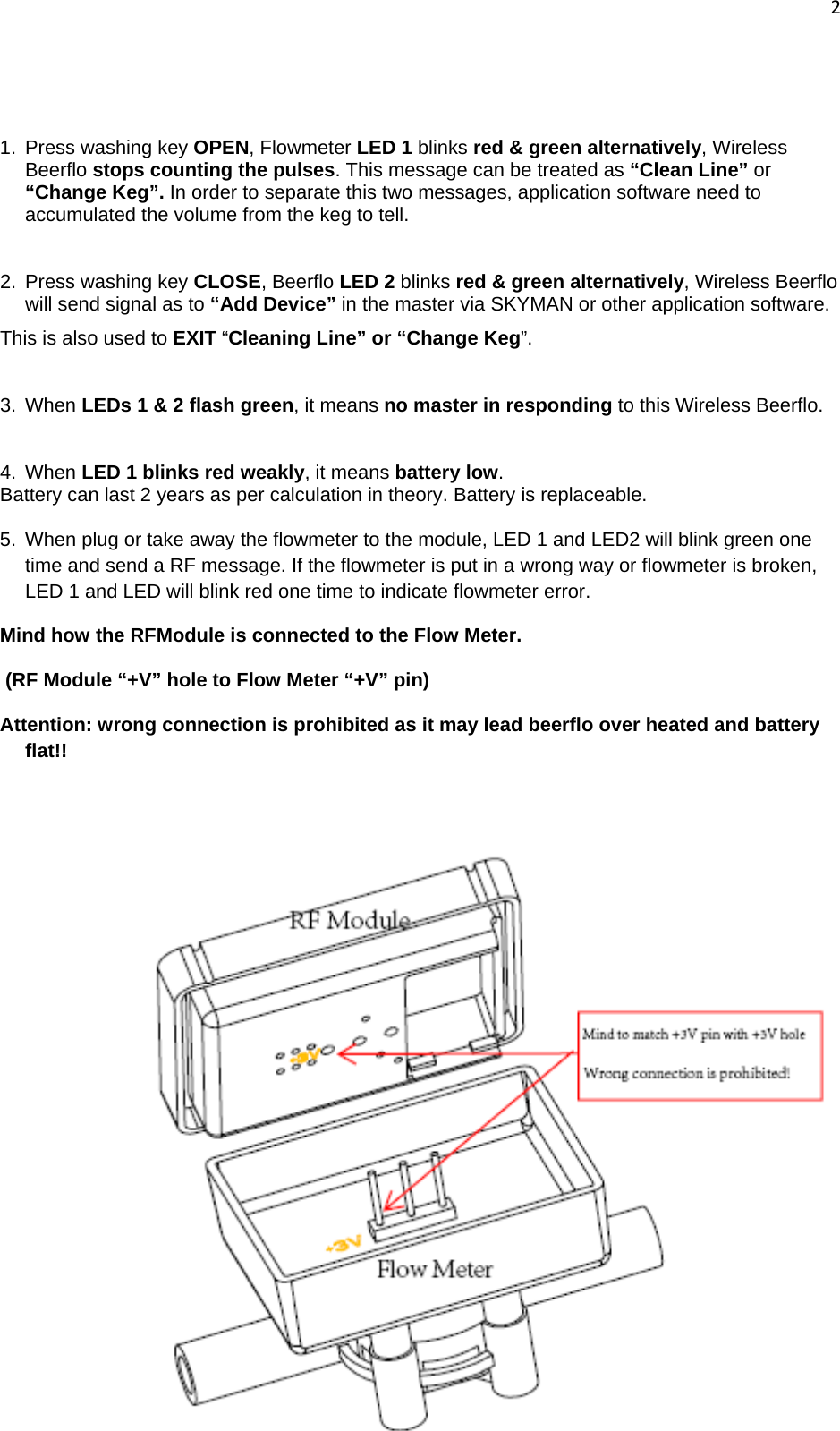 2    1.  Press washing key OPEN, Flowmeter LED 1 blinks red &amp; green alternatively, Wireless Beerflo stops counting the pulses. This message can be treated as “Clean Line” or “Change Keg”. In order to separate this two messages, application software need to accumulated the volume from the keg to tell.   2.  Press washing key CLOSE, Beerflo LED 2 blinks red &amp; green alternatively, Wireless Beerflo will send signal as to “Add Device” in the master via SKYMAN or other application software. This is also used to EXIT “Cleaning Line” or “Change Keg”.   3. When LEDs 1 &amp; 2 flash green, it means no master in responding to this Wireless Beerflo.  4. When LED 1 blinks red weakly, it means battery low. Battery can last 2 years as per calculation in theory. Battery is replaceable. 5.  When plug or take away the flowmeter to the module, LED 1 and LED2 will blink green one time and send a RF message. If the flowmeter is put in a wrong way or flowmeter is broken, LED 1 and LED will blink red one time to indicate flowmeter error.  Mind how the RFModule is connected to the Flow Meter.  (RF Module “+V” hole to Flow Meter “+V” pin) Attention: wrong connection is prohibited as it may lead beerflo over heated and battery flat!!  