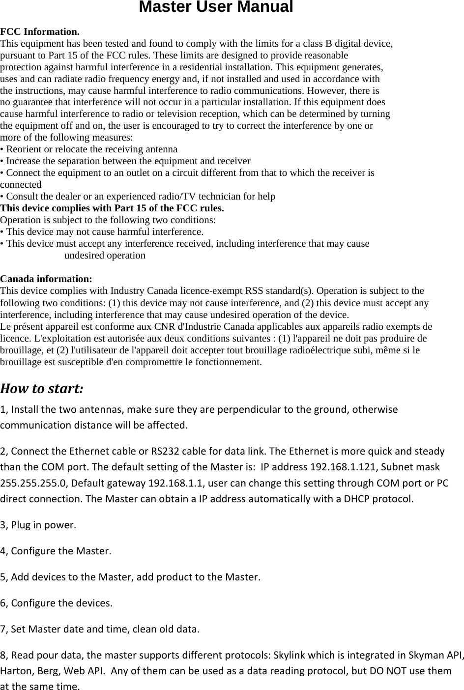                           Master User Manual FCC Information.  This equipment has been tested and found to comply with the limits for a class B digital device, pursuant to Part 15 of the FCC rules. These limits are designed to provide reasonable protection against harmful interference in a residential installation. This equipment generates, uses and can radiate radio frequency energy and, if not installed and used in accordance with the instructions, may cause harmful interference to radio communications. However, there is no guarantee that interference will not occur in a particular installation. If this equipment does cause harmful interference to radio or television reception, which can be determined by turning the equipment off and on, the user is encouraged to try to correct the interference by one or more of the following measures:  • Reorient or relocate the receiving antenna  • Increase the separation between the equipment and receiver  • Connect the equipment to an outlet on a circuit different from that to which the receiver is connected  • Consult the dealer or an experienced radio/TV technician for help  This device complies with Part 15 of the FCC rules.  Operation is subject to the following two conditions:  • This device may not cause harmful interference.  • This device must accept any interference received, including interference that may cause undesired operation   Canada information: This device complies with Industry Canada licence‐exempt RSS standard(s). Operation is subject to the following two conditions: (1) this device may not cause interference, and (2) this device must accept any interference, including interference that may cause undesired operation of the device. Le présent appareil est conforme aux CNR d&apos;Industrie Canada applicables aux appareils radio exempts de licence. L&apos;exploitation est autorisée aux deux conditions suivantes : (1) l&apos;appareil ne doit pas produire de brouillage, et (2) l&apos;utilisateur de l&apos;appareil doit accepter tout brouillage radioélectrique subi, même si le brouillage est susceptible d&apos;en compromettre le fonctionnement. Howtostart:1,Installthetwoantennas,makesuretheyareperpendiculartotheground,otherwisecommunicationdistancewillbeaffected.2,ConnecttheEthernetcableorRS232cablefordatalink.TheEthernetismorequickandsteadythantheCOMport.ThedefaultsettingoftheMasteris:IPaddress192.168.1.121,Subnetmask255.255.255.0,Defaultgateway192.168.1.1,usercanchangethissettingthroughCOMportorPCdirectconnection.TheMastercanobtainaIPaddressautomaticallywithaDHCPprotocol.3,Pluginpower.4,ConfiguretheMaster.5,AdddevicestotheMaster,addproducttotheMaster.6,Configurethedevices.7,SetMasterdateandtime,cleanolddata.8,Readpourdata,themastersupportsdifferentprotocols:SkylinkwhichisintegratedinSkymanAPI,Harton,Berg,WebAPI.Anyofthemcanbeusedasadatareadingprotocol,butDONOTusethematthesametime.