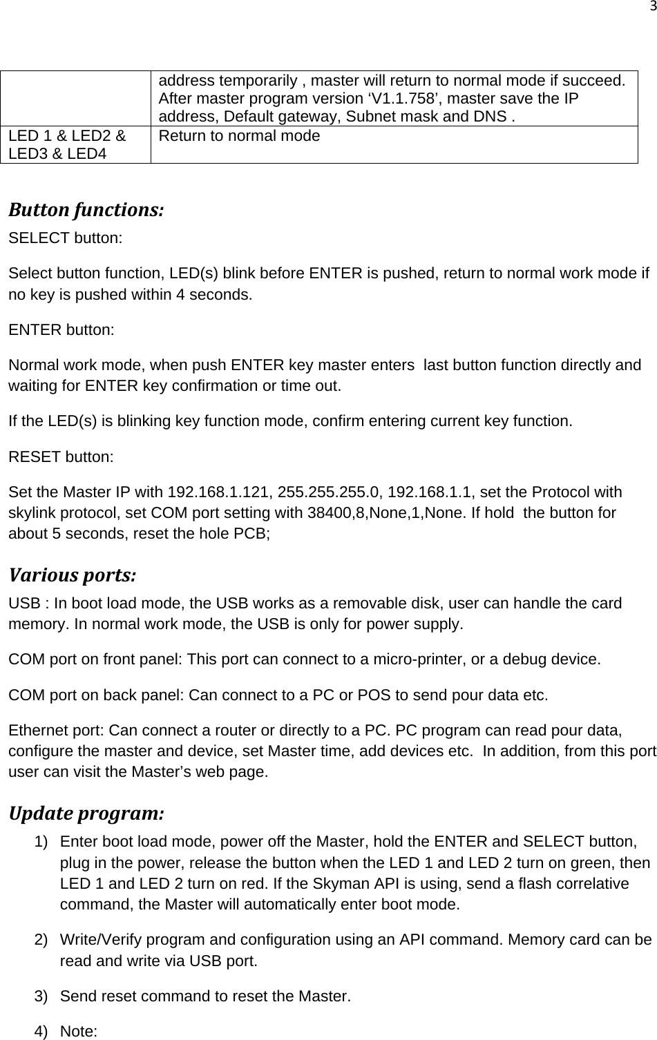 3   address temporarily , master will return to normal mode if succeed. After master program version ‘V1.1.758’, master save the IP address, Default gateway, Subnet mask and DNS . LED 1 &amp; LED2 &amp; LED3 &amp; LED4  Return to normal mode  Buttonfunctions:SELECT button: Select button function, LED(s) blink before ENTER is pushed, return to normal work mode if no key is pushed within 4 seconds. ENTER button: Normal work mode, when push ENTER key master enters  last button function directly and waiting for ENTER key confirmation or time out. If the LED(s) is blinking key function mode, confirm entering current key function. RESET button:   Set the Master IP with 192.168.1.121, 255.255.255.0, 192.168.1.1, set the Protocol with skylink protocol, set COM port setting with 38400,8,None,1,None. If hold  the button for about 5 seconds, reset the hole PCB; Variousports:USB : In boot load mode, the USB works as a removable disk, user can handle the card memory. In normal work mode, the USB is only for power supply. COM port on front panel: This port can connect to a micro-printer, or a debug device. COM port on back panel: Can connect to a PC or POS to send pour data etc. Ethernet port: Can connect a router or directly to a PC. PC program can read pour data, configure the master and device, set Master time, add devices etc.  In addition, from this port user can visit the Master’s web page.  Updateprogram:1)  Enter boot load mode, power off the Master, hold the ENTER and SELECT button, plug in the power, release the button when the LED 1 and LED 2 turn on green, then LED 1 and LED 2 turn on red. If the Skyman API is using, send a flash correlative command, the Master will automatically enter boot mode. 2)  Write/Verify program and configuration using an API command. Memory card can be read and write via USB port. 3)  Send reset command to reset the Master. 4) Note:  