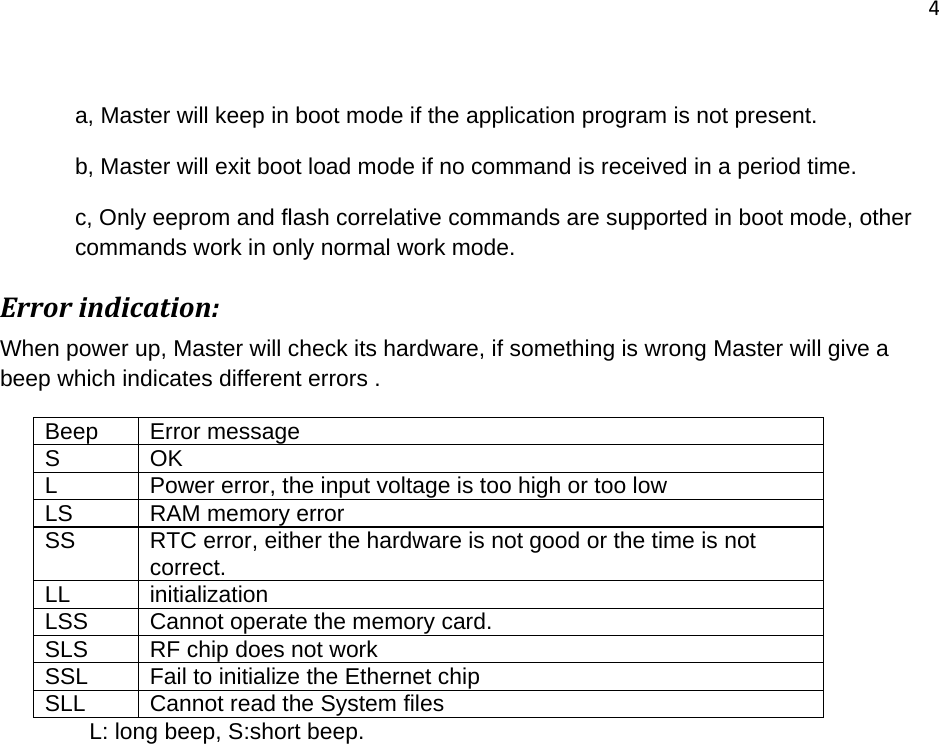 4   a, Master will keep in boot mode if the application program is not present.  b, Master will exit boot load mode if no command is received in a period time. c, Only eeprom and flash correlative commands are supported in boot mode, other commands work in only normal work mode. Errorindication:When power up, Master will check its hardware, if something is wrong Master will give a beep which indicates different errors . Beep Error message S OK L  Power error, the input voltage is too high or too low LS RAM memory error SS  RTC error, either the hardware is not good or the time is not correct. LL initialization LSS  Cannot operate the memory card. SLS  RF chip does not work SSL  Fail to initialize the Ethernet chip SLL  Cannot read the System files               L: long beep, S:short beep. 