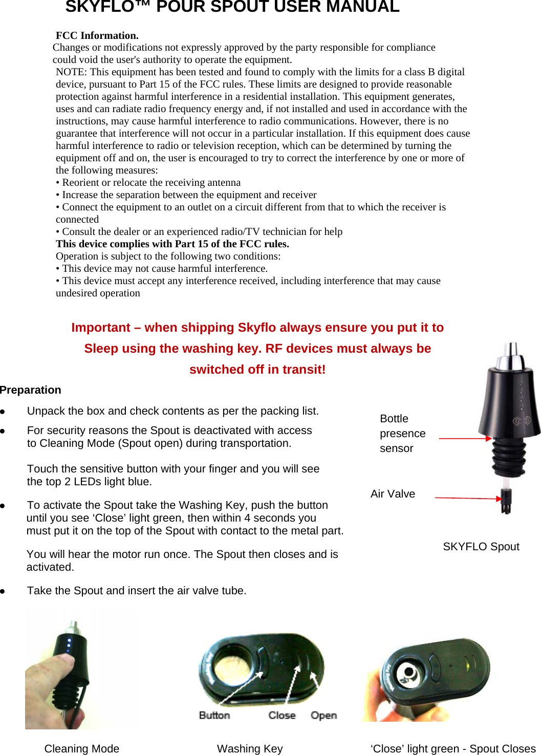 SKYFLO™ POUR SPOUT USER MANUAL FCC Information.  Changes or modifications not expressly approved by the party responsible for compliance  could void the user&apos;s authority to operate the equipment. NOTE: This equipment has been tested and found to comply with the limits for a class B digital device, pursuant to Part 15 of the FCC rules. These limits are designed to provide reasonable protection against harmful interference in a residential installation. This equipment generates, uses and can radiate radio frequency energy and, if not installed and used in accordance with the instructions, may cause harmful interference to radio communications. However, there is no guarantee that interference will not occur in a particular installation. If this equipment does cause harmful interference to radio or television reception, which can be determined by turning the equipment off and on, the user is encouraged to try to correct the interference by one or more of the following measures:  • Reorient or relocate the receiving antenna  • Increase the separation between the equipment and receiver  • Connect the equipment to an outlet on a circuit different from that to which the receiver is connected  • Consult the dealer or an experienced radio/TV technician for help  This device complies with Part 15 of the FCC rules.  Operation is subject to the following two conditions:  • This device may not cause harmful interference.  • This device must accept any interference received, including interference that may cause undesired operation    Important – when shipping Skyflo always ensure you put it to Sleep using the washing key. RF devices must always be  switched off in transit! Preparation z Unpack the box and check contents as per the packing list. z For security reasons the Spout is deactivated with access to Cleaning Mode (Spout open) during transportation.  Touch the sensitive button with your finger and you will see  the top 2 LEDs light blue. z To activate the Spout take the Washing Key, push the button  until you see ‘Close’ light green, then within 4 seconds you  must put it on the top of the Spout with contact to the metal part.  You will hear the motor run once. The Spout then closes and is  activated. z Take the Spout and insert the air valve tube.       Cleaning Mode  Washing Key  ‘Close’ light green - Spout Closes Bottle presence sensor Air Valve SKYFLO Spout 