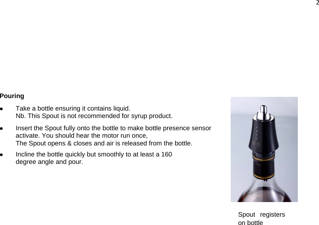 2        Pouring z Take a bottle ensuring it contains liquid. Nb. This Spout is not recommended for syrup product. z Insert the Spout fully onto the bottle to make bottle presence sensor activate. You should hear the motor run once, The Spout opens &amp; closes and air is released from the bottle. z Incline the bottle quickly but smoothly to at least a 160  degree angle and pour. Spout registers on bottle 