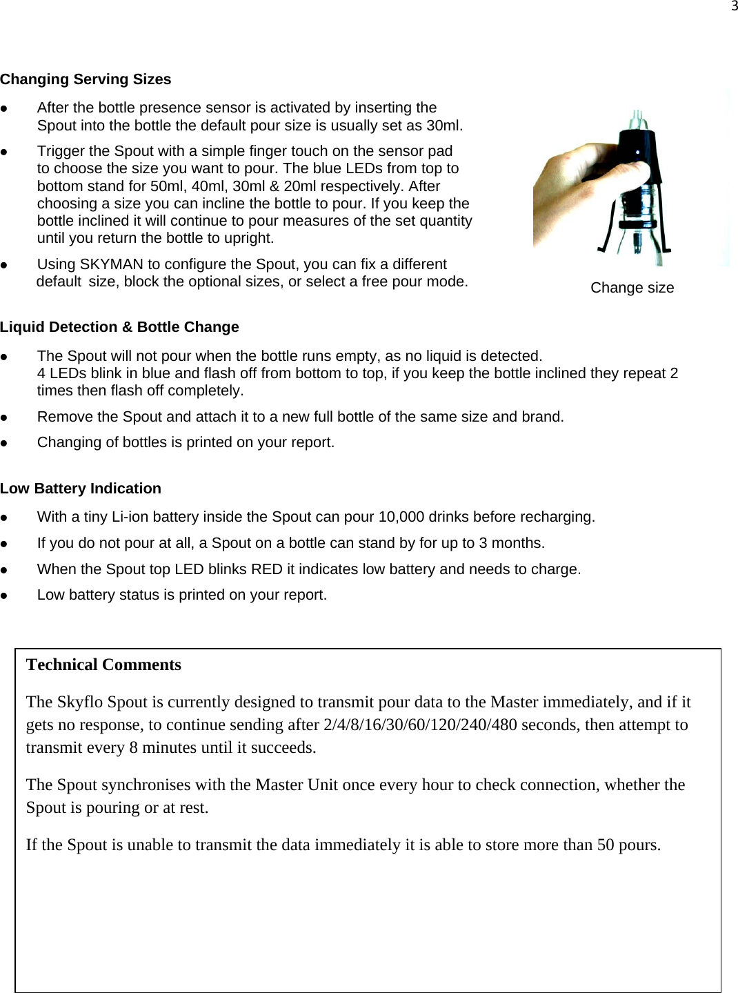 3   Changing Serving Sizes z After the bottle presence sensor is activated by inserting the    Spout into the bottle the default pour size is usually set as 30ml. z Trigger the Spout with a simple finger touch on the sensor pad    to choose the size you want to pour. The blue LEDs from top to    bottom stand for 50ml, 40ml, 30ml &amp; 20ml respectively. After    choosing a size you can incline the bottle to pour. If you keep the    bottle inclined it will continue to pour measures of the set quantity    until you return the bottle to upright. z Using SKYMAN to configure the Spout, you can fix a different  default  size, block the optional sizes, or select a free pour mode.  Liquid Detection &amp; Bottle Change z The Spout will not pour when the bottle runs empty, as no liquid is detected. 4 LEDs blink in blue and flash off from bottom to top, if you keep the bottle inclined they repeat 2 times then flash off completely.  z Remove the Spout and attach it to a new full bottle of the same size and brand. z Changing of bottles is printed on your report.  Low Battery Indication z With a tiny Li-ion battery inside the Spout can pour 10,000 drinks before recharging. z If you do not pour at all, a Spout on a bottle can stand by for up to 3 months. z When the Spout top LED blinks RED it indicates low battery and needs to charge. z Low battery status is printed on your report. Technical Comments The Skyflo Spout is currently designed to transmit pour data to the Master immediately, and if it gets no response, to continue sending after 2/4/8/16/30/60/120/240/480 seconds, then attempt to transmit every 8 minutes until it succeeds.  The Spout synchronises with the Master Unit once every hour to check connection, whether the Spout is pouring or at rest. If the Spout is unable to transmit the data immediately it is able to store more than 50 pours.   Change size 