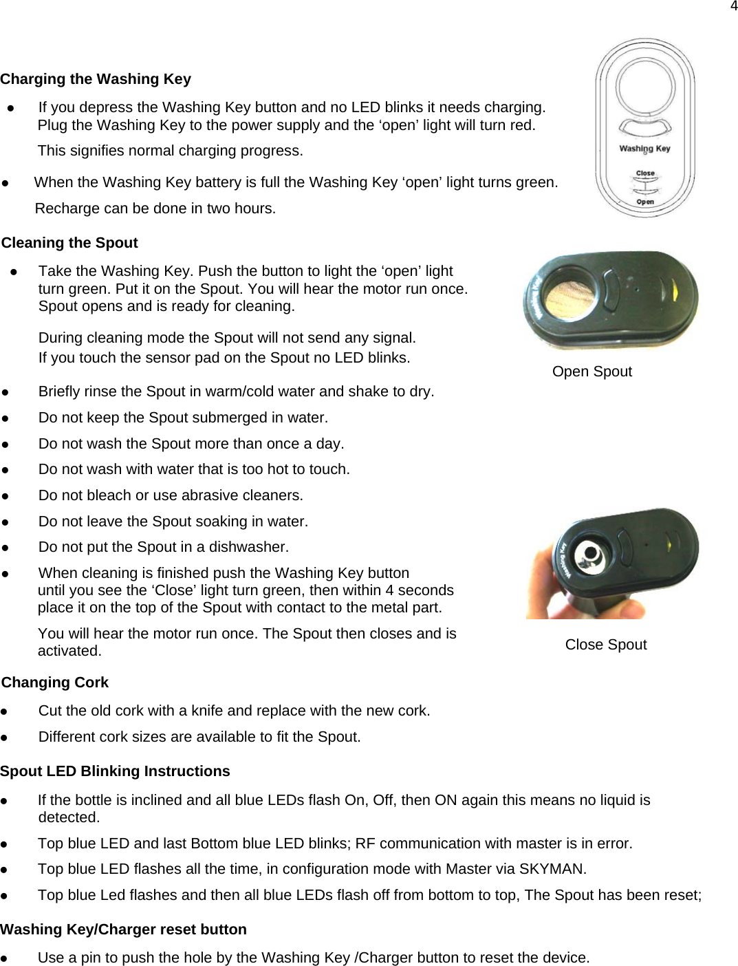 4   Charging the Washing Key z If you depress the Washing Key button and no LED blinks it needs charging. Plug the Washing Key to the power supply and the ‘open’ light will turn red.  This signifies normal charging progress.  z When the Washing Key battery is full the Washing Key ‘open’ light turns green.  Recharge can be done in two hours. Cleaning the Spout z Take the Washing Key. Push the button to light the ‘open’ light turn green. Put it on the Spout. You will hear the motor run once.  Spout opens and is ready for cleaning.  During cleaning mode the Spout will not send any signal. If you touch the sensor pad on the Spout no LED blinks.  z Briefly rinse the Spout in warm/cold water and shake to dry. z Do not keep the Spout submerged in water. z Do not wash the Spout more than once a day. z Do not wash with water that is too hot to touch. z Do not bleach or use abrasive cleaners. z Do not leave the Spout soaking in water. z Do not put the Spout in a dishwasher. z When cleaning is finished push the Washing Key button  until you see the ‘Close’ light turn green, then within 4 seconds  place it on the top of the Spout with contact to the metal part.  You will hear the motor run once. The Spout then closes and is  activated. Changing Cork z Cut the old cork with a knife and replace with the new cork. z Different cork sizes are available to fit the Spout. Spout LED Blinking Instructions z If the bottle is inclined and all blue LEDs flash On, Off, then ON again this means no liquid is detected.  z Top blue LED and last Bottom blue LED blinks; RF communication with master is in error. z Top blue LED flashes all the time, in configuration mode with Master via SKYMAN. z Top blue Led flashes and then all blue LEDs flash off from bottom to top, The Spout has been reset; Washing Key/Charger reset button z Use a pin to push the hole by the Washing Key /Charger button to reset the device. Open Spout Close Spout 