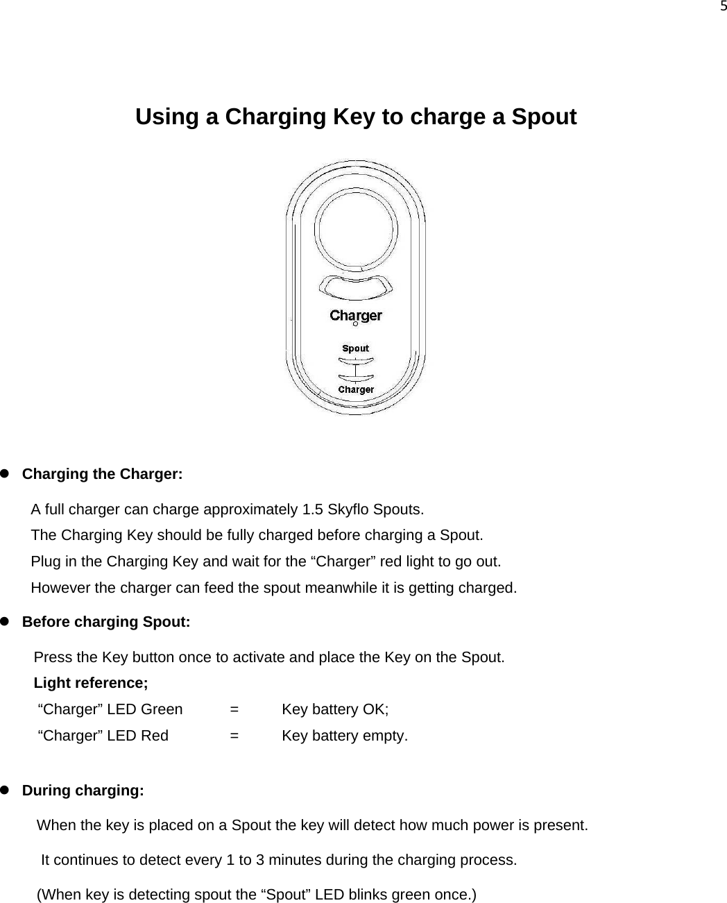 5    Using a Charging Key to charge a Spout           z Charging the Charger:  A full charger can charge approximately 1.5 Skyflo Spouts. The Charging Key should be fully charged before charging a Spout.  Plug in the Charging Key and wait for the “Charger” red light to go out. However the charger can feed the spout meanwhile it is getting charged. z Before charging Spout:    Press the Key button once to activate and place the Key on the Spout.  Light reference;  “Charger” LED Green   =   Key battery OK;   “Charger” LED Red    =  Key battery empty.  z During charging:   When the key is placed on a Spout the key will detect how much power is present.  It continues to detect every 1 to 3 minutes during the charging process.  (When key is detecting spout the “Spout” LED blinks green once.)     