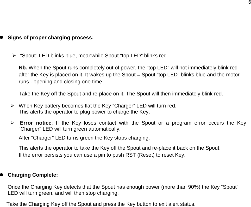 6    z Signs of proper charging process:  ¾   “Spout” LED blinks blue, meanwhile Spout “top LED” blinks red. Nb. When the Spout runs completely out of power, the “top LED” will not immediately blink red after the Key is placed on it. It wakes up the Spout = Spout “top LED” blinks blue and the motor runs - opening and closing one time.  Take the Key off the Spout and re-place on it. The Spout will then immediately blink red.  ¾  When Key battery becomes flat the Key “Charger” LED will turn red.  This alerts the operator to plug power to charge the Key. ¾ Error notice: If the Key loses contact with the Spout or a program error occurs the Key “Charger” LED will turn green automatically. After “Charger” LED turns green the Key stops charging. This alerts the operator to take the Key off the Spout and re-place it back on the Spout. If the error persists you can use a pin to push RST (Reset) to reset Key.  z Charging Complete:      Once the Charging Key detects that the Spout has enough power (more than 90%) the Key “Spout” LED will turn green, and will then stop charging. Take the Charging Key off the Spout and press the Key button to exit alert status.      