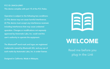 WELCOMERead me before youplug in the LinkFCC ID: 2AAC6-LINK1This device complies with part 15 of the FCC Rules. Operation is subject to the following two conditions: (1) This device may not cause harmful interference. (2) This device must accept any interference received, including interference that may cause undesired operation. Changes or modications not expressly approved by Automatic Labs, Inc. could void the user's authority to operate the equipment.The Bluetooth&reg; word mark and logos are registered trademarks owned by Bluetooth SIG, and any use of such marks by Automatic Labs, Inc. is under license.Designed in California. Made in Malaysia.